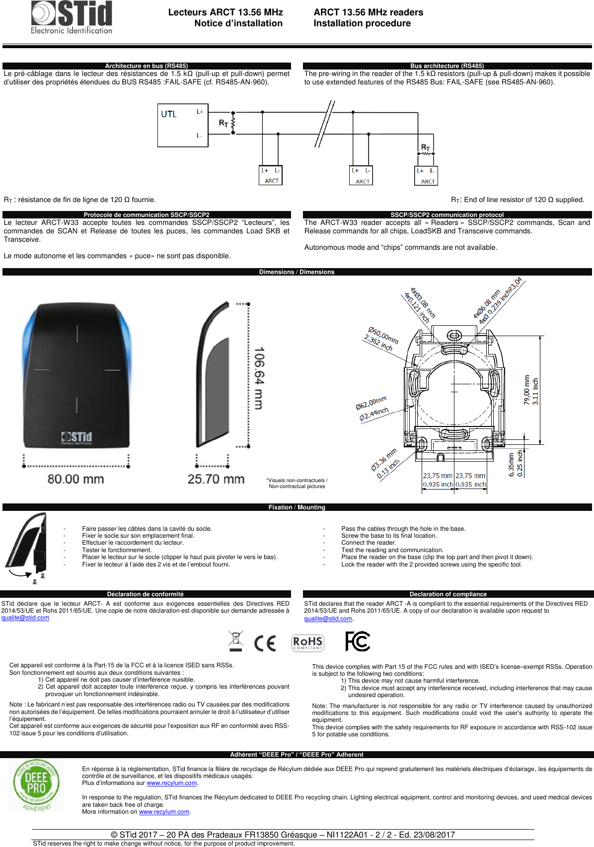                                   Lecteurs ARCT 13.56 MHz Notice d’installation     ARCT 13.56 MHz readers Installation procedure   © STid 2017 – 20 PA des Pradeaux FR13850 Gréasque – NI1122A01 - 2 / 2 - Ed. 23/08/2017 STid reserves the right to make change without notice, for the purpose of product improvement. Architecture en bus (RS485) Le pré-câblage dans le lecteur des résistances de 1.5 kΩ (pull-up et pull-down) permet d’utiliser des propriétés étendues du BUS RS485 :FAIL-SAFE (cf. RS485-AN-960).              RT : résistance de fin de ligne de 120 Ω fournie.  Protocole de communication SSCP/SSCP2 Le  lecteur  ARCT-W33  accepte  toutes  les  commandes  SSCP/SSCP2  “Lecteurs”,  les commandes  de  SCAN et  Release  de  toutes  les  puces,  les  commandes  Load  SKB  et Transceive.  Le mode autonome et les commandes « puce» ne sont pas disponible.  Bus architecture (RS485) The pre-wiring in the reader of the 1.5 kΩ resistors (pull-up &amp; pull-down) makes it possible to use extended features of the RS485 Bus: FAIL-SAFE (see RS485-AN-960).              RT: End of line resistor of 120 Ω supplied.  SSCP/SSCP2 communication protocol The  ARCT-W33  reader  accepts  all  « Readers »  SSCP/SSCP2  commands,  Scan  and Release commands for all chips, LoadSKB and Transceive commands.  Autonomous mode and “chips” commands are not available.  Dimensions / Dimensions       Fixation / Mounting   -  Faire passer les câbles dans la cavité du socle. -  Fixer le socle sur son emplacement final. -  Effectuer le raccordement du lecteur. -  Tester le fonctionnement. -  Placer le lecteur sur le socle (clipper le haut puis pivoter le vers le bas). -  Fixer le lecteur à l’aide des 2 vis et de l’embout fourni.     -  Pass the cables through the hole in the base. -  Screw the base to its final location. -  Connect the reader. -  Test the reading and communication. -  Place the reader on the base (clip the top part and then pivot it down). -  Lock the reader with the 2 provided screws using the specific tool.    Déclaration de conformité    STid  déclare  que  le  lecteur  ARCT-  A  est  conforme  aux  exigences  essentielles  des  Directives  RED 2014/53/UE et Rohs 2011/65/UE. Une copie de notre déclaration est disponible sur demande adressée à qualite@stid.com      Cet appareil est conforme à la Part-15 de la FCC et à la licence ISED sans RSSs. Son fonctionnement est soumis aux deux conditions suivantes : 1) Cet appareil ne doit pas causer d’interférence nuisible. 2) Cet appareil doit accepter toute interférence reçue, y compris les interférences pouvant provoquer un fonctionnement indésirable.  Note : Le fabricant n’est pas responsable des interférences radio ou TV causées par des modifications non autorisées de l’équipement. De telles modifications pourraient annuler le droit à l’utilisateur d’utiliser l’équipement. Cet appareil est conforme aux exigences de sécurité pour l&apos;exposition aux RF en conformité avec RSS-102 issue 5 pour les conditions d&apos;utilisation.   Declaration of compliance  STid declares that the reader ARCT -A is compliant to the essential requirements of the Directives RED 2014/53/UE and Rohs 2011/65/UE. A copy of our declaration is available upon request to qualite@stid.com.       This device complies with Part 15 of the FCC rules and with ISED’s license–exempt RSSs. Operation is subject to the following two conditions: 1) This device may not cause harmful interference. 2) This device must accept any interference received, including interference that may cause undesired operation.  Note: The manufacturer is not responsible for any radio or TV interference caused by unauthorized modifications  to  this equipment.  Such  modifications  could  void  the  user’s  authority  to  operate  the equipment. This device complies with the safety requirements for RF exposure in accordance with RSS-102 issue 5 for potable use conditions. Adhérent “DEEE Pro” / “DEEE Pro” Adherent  En réponse à la règlementation, STid finance la filière de recyclage de Récylum dédiée aux DEEE Pro qui reprend gratuitement les matériels électriques d’éclairage, les équipements de contrôle et de surveillance, et les dispositifs médicaux usagés. Plus d’informations sur www.recylum.com.  In response to the regulation, STid finances the Récylum dedicated to DEEE Pro recycling chain. Lighting electrical equipment, control and monitoring devices, and used medical devices are taken back free of charge. More information on www.recylum.com.  *Visuels non-contractuels /  Non-contractual pictures 