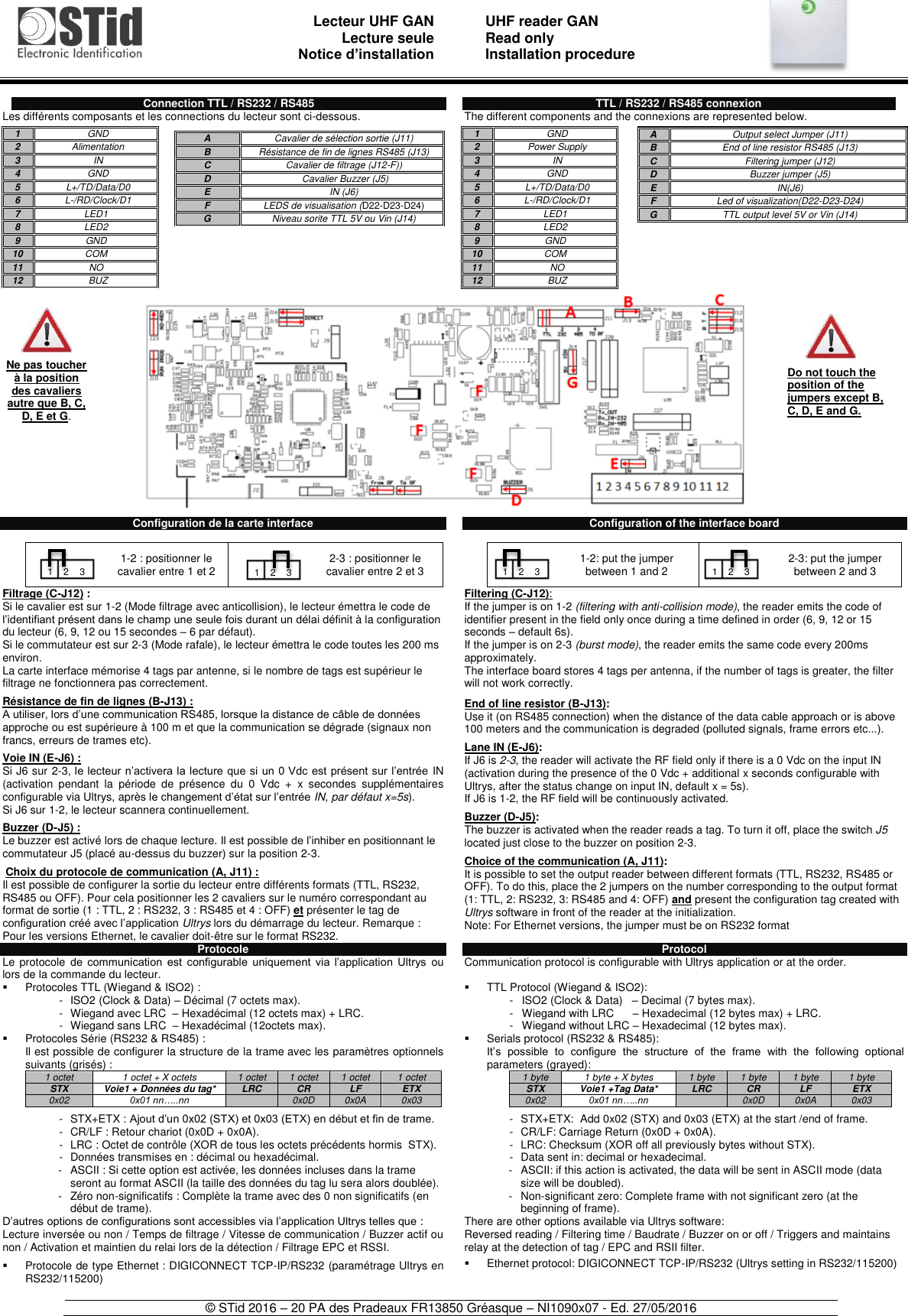                               Lecteur UHF GAN Lecture seule     Notice d’installation   UHF reader GAN Read only Installation procedure    © STid 2016 – 20 PA des Pradeaux FR13850 Gréasque – NI1090x07 - Ed. 27/05/2016   Connection TTL / RS232 / RS485 Les différents composants et les connections du lecteur sont ci-dessous.                              Configuration de la carte interface    1-2 : positionner le cavalier entre 1 et 2  2-3 : positionner le cavalier entre 2 et 3 Filtrage (C-J12) : Si le cavalier est sur 1-2 (Mode filtrage avec anticollision), le lecteur émettra le code de l’identifiant présent dans le champ une seule fois durant un délai définit à la configuration du lecteur (6, 9, 12 ou 15 secondes – 6 par défaut). Si le commutateur est sur 2-3 (Mode rafale), le lecteur émettra le code toutes les 200 ms environ. La carte interface mémorise 4 tags par antenne, si le nombre de tags est supérieur le filtrage ne fonctionnera pas correctement.  Résistance de fin de lignes (B-J13) : A utiliser, lors d’une communication RS485, lorsque la distance de câble de données approche ou est supérieure à 100 m et que la communication se dégrade (signaux non francs, erreurs de trames etc).  Voie IN (E-J6) : Si J6 sur 2-3, le lecteur n’activera la lecture que si  un 0 Vdc  est présent sur l’entrée  IN (activation  pendant  la  période  de  présence  du  0  Vdc  +  x  secondes  supplémentaires configurable via Ultrys, après le changement d’état sur l’entrée IN, par défaut x=5s). Si J6 sur 1-2, le lecteur scannera continuellement.  Buzzer (D-J5) : Le buzzer est activé lors de chaque lecture. Il est possible de l’inhiber en positionnant le commutateur J5 (placé au-dessus du buzzer) sur la position 2-3.   Choix du protocole de communication (A, J11) : Il est possible de configurer la sortie du lecteur entre différents formats (TTL, RS232, RS485 ou OFF). Pour cela positionner les 2 cavaliers sur le numéro correspondant au format de sortie (1 : TTL, 2 : RS232, 3 : RS485 et 4 : OFF) et présenter le tag de configuration créé avec l’application Ultrys lors du démarrage du lecteur. Remarque : Pour les versions Ethernet, le cavalier doit-être sur le format RS232. Protocole Le  protocole  de  communication  est  configurable  uniquement  via  l’application  Ultrys  ou lors de la commande du lecteur.   Protocoles TTL (Wiegand &amp; ISO2) : -  ISO2 (Clock &amp; Data) – Décimal (7 octets max). -  Wiegand avec LRC  – Hexadécimal (12 octets max) + LRC. -  Wiegand sans LRC  – Hexadécimal (12octets max).   Protocoles Série (RS232 &amp; RS485) : Il est possible de configurer la structure de la trame avec les paramètres optionnels suivants (grisés) : 1 octet 1 octet + X octets  1 octet 1 octet 1 octet 1 octet STX Voie1 + Données du tag* LRC CR LF ETX 0x02 0x01 nn…..nn  0x0D 0x0A 0x03  -  STX+ETX :  Ajout d’un 0x02 (STX) et 0x03 (ETX) en début et fin de trame. -  CR/LF : Retour chariot (0x0D + 0x0A). -  LRC : Octet de contrôle (XOR de tous les octets précédents hormis  STX). -  Données transmises en : décimal ou hexadécimal. -  ASCII : Si cette option est activée, les données incluses dans la trame seront au format ASCII (la taille des données du tag lu sera alors doublée). -  Zéro non-significatifs : Complète la trame avec des 0 non significatifs (en début de trame). D’autres options de configurations sont accessibles via l’application Ultrys telles que : Lecture inversée ou non / Temps de filtrage / Vitesse de communication / Buzzer actif ou non / Activation et maintien du relai lors de la détection / Filtrage EPC et RSSI.     Protocole de type Ethernet : DIGICONNECT TCP-IP/RS232 (paramétrage Ultrys en RS232/115200)  TTL / RS232 / RS485 connexion The different components and the connexions are represented below.                            Configuration of the interface board    1-2: put the jumper between 1 and 2  2-3: put the jumper between 2 and 3 Filtering (C-J12): If the jumper is on 1-2 (filtering with anti-collision mode), the reader emits the code of identifier present in the field only once during a time defined in order (6, 9, 12 or 15 seconds – default 6s). If the jumper is on 2-3 (burst mode), the reader emits the same code every 200ms approximately. The interface board stores 4 tags per antenna, if the number of tags is greater, the filter will not work correctly.   End of line resistor (B-J13): Use it (on RS485 connection) when the distance of the data cable approach or is above 100 meters and the communication is degraded (polluted signals, frame errors etc...).  Lane IN (E-J6): If J6 is 2-3, the reader will activate the RF field only if there is a 0 Vdc on the input IN (activation during the presence of the 0 Vdc + additional x seconds configurable with Ultrys, after the status change on input IN, default x = 5s). If J6 is 1-2, the RF field will be continuously activated.  Buzzer (D-J5): The buzzer is activated when the reader reads a tag. To turn it off, place the switch J5 located just close to the buzzer on position 2-3.  Choice of the communication (A, J11): It is possible to set the output reader between different formats (TTL, RS232, RS485 or OFF). To do this, place the 2 jumpers on the number corresponding to the output format (1: TTL, 2: RS232, 3: RS485 and 4: OFF) and present the configuration tag created with Ultrys software in front of the reader at the initialization.  Note: For Ethernet versions, the jumper must be on RS232 format  Protocol Communication protocol is configurable with Ultrys application or at the order.    TTL Protocol (Wiegand &amp; ISO2): -  ISO2 (Clock &amp; Data)   – Decimal (7 bytes max). -  Wiegand with LRC      – Hexadecimal (12 bytes max) + LRC. -  Wiegand without LRC – Hexadecimal (12 bytes max).   Serials protocol (RS232 &amp; RS485): It’s  possible  to  configure  the  structure  of  the  frame  with  the  following  optional parameters (grayed): 1 byte 1 byte + X bytes 1 byte 1 byte 1 byte 1 byte STX Voie1 +Tag Data* LRC CR LF ETX 0x02 0x01 nn…..nn  0x0D 0x0A 0x03  -  STX+ETX:  Add 0x02 (STX) and 0x03 (ETX) at the start /end of frame. -  CR/LF: Carriage Return (0x0D + 0x0A). -  LRC: Checksum (XOR off all previously bytes without STX). -  Data sent in: decimal or hexadecimal. -  ASCII: if this action is activated, the data will be sent in ASCII mode (data size will be doubled). -  Non-significant zero: Complete frame with not significant zero (at the beginning of frame). There are other options available via Ultrys software: Reversed reading / Filtering time / Baudrate / Buzzer on or off / Triggers and maintains relay at the detection of tag / EPC and RSII filter.    Ethernet protocol: DIGICONNECT TCP-IP/RS232 (Ultrys setting in RS232/115200)  Ne pas toucher à la position des cavaliers autre que B, C, D, E et G. 1 GND 2 Alimentation 3 IN 4 GND 5 L+/TD/Data/D0 6 L-/RD/Clock/D1 7 LED1 8 LED2 9 GND 10 COM 11 NO 12 BUZ  A Cavalier de sélection sortie (J11) B Résistance de fin de lignes RS485 (J13) C Cavalier de filtrage (J12-F)) D  Cavalier Buzzer (J5) E IN (J6) F LEDS de visualisation (D22-D23-D24) G Niveau sorite TTL 5V ou Vin (J14)  A Output select Jumper (J11) B End of line resistor RS485 (J13) C Filtering jumper (J12) D Buzzer jumper (J5) E IN(J6) F Led of visualization(D22-D23-D24) G TTL output level 5V or Vin (J14)  1 GND 2 Power Supply  3 IN 4 GND 5 L+/TD/Data/D0 6 L-/RD/Clock/D1 7 LED1 8 LED2 9 GND 10 COM 11 NO 12 BUZ  Do not touch the position of the jumpers except B, C, D, E and G. 1    2    3 1    2    3 1    2    3 1    2    3 