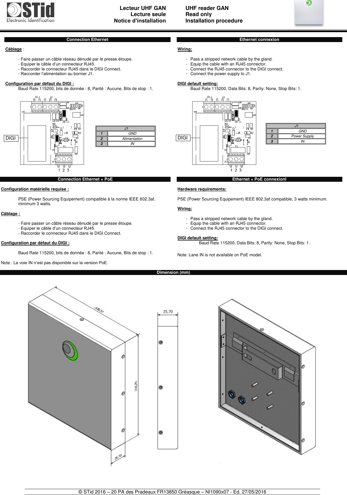                               Lecteur UHF GAN Lecture seule     Notice d’installation   UHF reader GAN Read only Installation procedure    © STid 2016 – 20 PA des Pradeaux FR13850 Gréasque – NI1090x07 - Ed. 27/05/2016   Connection Ethernet  Câblage :   - Faire passer un câble réseau dénudé par le presse étoupe. - Equiper le câble d’un connecteur RJ45. - Raccorder le connecteur RJ45 dans le DIGI Connect. - Raccorder l’alimentation au bornier J1.  Configuration par défaut du DIGI : Baud Rate 115200, bits de donnée : 8, Parité : Aucune, Bits de stop : 1.    Connection Ethernet + PoE  Configuration matérielle requise :   PSE (Power Sourcing Equipement) compatible à la norme IEEE 802.3af, minimum 3 watts.  Câblage :   - Faire passer un câble réseau dénudé par le presse étoupe. - Equiper le câble d’un connecteur RJ45. - Raccorder le connecteur RJ45 dans le DIGI Connect.  Configuration par défaut du DIGI :  Baud Rate 115200, bits de donnée : 8, Parité : Aucune, Bits de stop : 1.  Note : La voie IN n’est pas disponible sur la version PoE.  Ethernet connexion  Wiring:  -  Pass a stripped network cable by the gland. -  Equip the cable with an RJ45 connector. -  Connect the RJ45 connector to the DIGI connect. -  Connect the power supply to J1.  DIGI default setting: Baud Rate 115200, Data Bits: 8, Parity: None, Stop Bits: 1.     Ethernet + PoE connexionl  Hardware requirements:   PSE (Power Sourcing Equipement) IEEE 802.3af compatible, 3 watts minimum.  Wiring:  -  Pass a stripped network cable by the gland. -  Equip the cable with an RJ45 connector. -  Connect the RJ45 connector to the DIGI connect.  DIGI default setting: Baud Rate 115200, Data Bits: 8, Parity: None, Stop Bits: 1.  Note: Lane IN is not available on PoE model. Dimension (mm)      J1 1 GND 2 Alimentation 3 IN  J1 1 GND 2 Power Supply 3 IN   DIGI  DIGI 