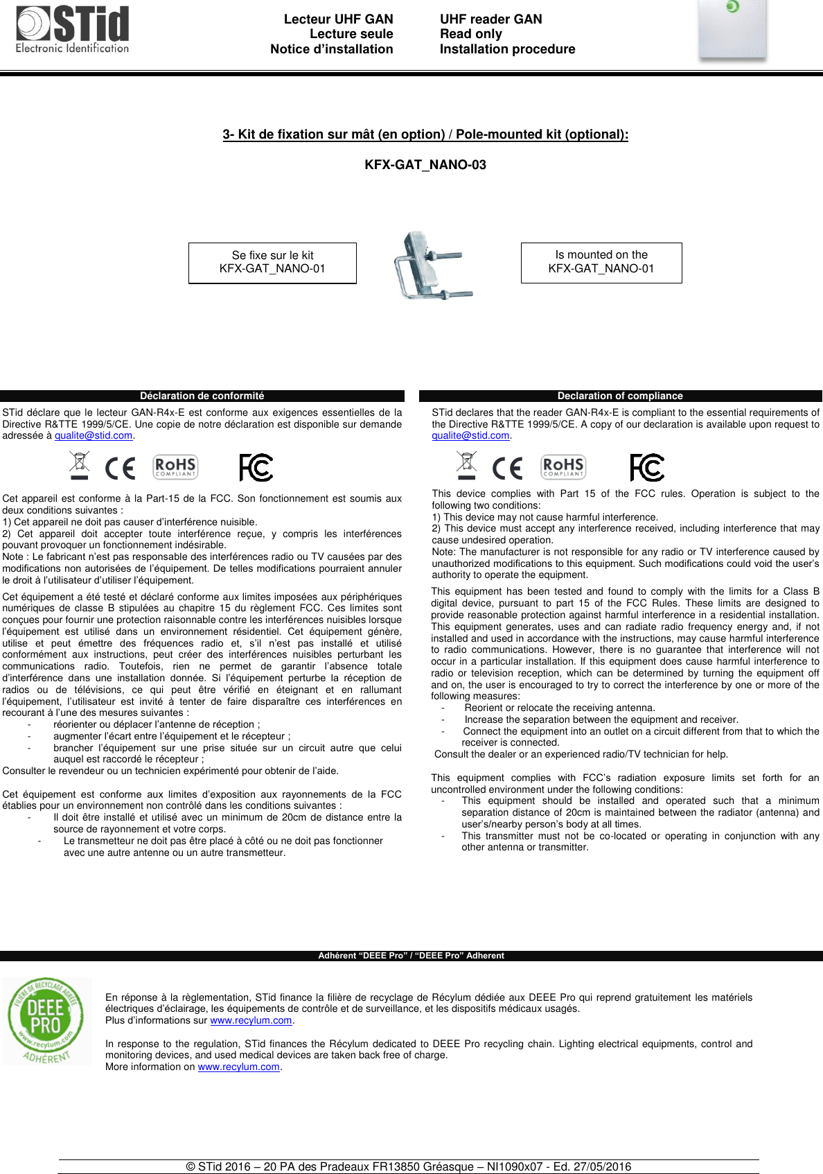                               Lecteur UHF GAN Lecture seule     Notice d’installation   UHF reader GAN Read only Installation procedure    © STid 2016 – 20 PA des Pradeaux FR13850 Gréasque – NI1090x07 - Ed. 27/05/2016                             Déclaration de conformité  STid déclare que le lecteur GAN-R4x-E est conforme aux exigences essentielles  de la Directive R&amp;TTE 1999/5/CE. Une copie de notre déclaration est disponible sur demande adressée à qualite@stid.com.   Cet appareil est conforme à la Part-15 de la FCC. Son fonctionnement est soumis aux deux conditions suivantes :  1) Cet appareil ne doit pas causer d’interférence nuisible.  2)  Cet  appareil  doit  accepter  toute  interférence  reçue,  y  compris  les  interférences pouvant provoquer un fonctionnement indésirable.  Note : Le fabricant n’est pas responsable des interférences radio ou TV causées par des modifications non autorisées de l’équipement. De telles modifications pourraient annuler le droit à l’utilisateur d’utiliser l’équipement.  Cet équipement a été testé et déclaré conforme aux limites imposées aux périphériques numériques  de classe  B  stipulées  au  chapitre  15 du  règlement  FCC. Ces  limites  sont conçues pour fournir une protection raisonnable contre les interférences nuisibles lorsque l’équipement  est  utilisé  dans  un  environnement  résidentiel.  Cet  équipement  génère, utilise  et  peut  émettre  des  fréquences  radio  et,  s’il  n’est  pas  installé  et  utilisé conformément  aux  instructions,  peut  créer  des  interférences  nuisibles  perturbant  les communications  radio.  Toutefois,  rien  ne  permet  de  garantir  l’absence  totale d’interférence  dans  une  installation  donnée.  Si  l’équipement  perturbe  la  réception  de radios  ou  de  télévisions,  ce  qui  peut  être  vérifié  en  éteignant  et  en  rallumant l’équipement,  l’utilisateur  est  invité  à  tenter  de  faire  disparaître  ces  interférences  en recourant à l’une des mesures suivantes : -  réorienter ou déplacer l’antenne de réception ; -  augmenter l’écart entre l’équipement et le récepteur ; -  brancher  l’équipement  sur  une  prise  située  sur  un  circuit  autre  que  celui auquel est raccordé le récepteur ; Consulter le revendeur ou un technicien expérimenté pour obtenir de l’aide.  Cet  équipement  est  conforme  aux  limites  d’exposition  aux  rayonnements  de  la  FCC établies pour un environnement non contrôlé dans les conditions suivantes :  -  Il doit être installé et utilisé avec un minimum de 20cm de distance entre la source de rayonnement et votre corps. -  Le transmetteur ne doit pas être placé à côté ou ne doit pas fonctionner avec une autre antenne ou un autre transmetteur.         Declaration of compliance  STid declares that the reader GAN-R4x-E is compliant to the essential requirements of the Directive R&amp;TTE 1999/5/CE. A copy of our declaration is available upon request to qualite@stid.com.  This  device  complies  with  Part  15  of  the  FCC  rules.  Operation  is  subject  to  the following two conditions:  1) This device may not cause harmful interference.  2) This device must accept any interference received, including interference that may cause undesired operation. Note: The manufacturer is not responsible for any radio or TV interference caused by unauthorized modifications to this equipment. Such modifications could void the user’s authority to operate the equipment.  This  equipment  has  been  tested  and  found  to  comply  with  the  limits  for  a  Class  B digital  device,  pursuant  to  part  15  of  the  FCC  Rules.  These  limits  are  designed  to provide reasonable protection against harmful interference in a residential installation. This  equipment  generates,  uses  and  can radiate  radio  frequency  energy  and,  if  not installed and used in accordance with the instructions, may cause harmful interference to  radio  communications.  However,  there  is  no  guarantee  that  interference  will  not occur in a particular installation. If this equipment does cause harmful interference to radio  or  television  reception,  which  can  be  determined  by  turning  the  equipment  off and on, the user is encouraged to try to correct the interference by one or more of the following measures: -         Reorient or relocate the receiving antenna. -        Increase the separation between the equipment and receiver. -        Connect the equipment into an outlet on a circuit different from that to which the receiver is connected. Consult the dealer or an experienced radio/TV technician for help.  This  equipment  complies  with  FCC’s  radiation  exposure  limits  set  forth  for  an uncontrolled environment under the following conditions: -  This  equipment  should  be  installed  and  operated  such  that  a  minimum separation distance of 20cm is maintained between the radiator (antenna) and user’s/nearby person’s body at all times. -  This  transmitter  must  not  be  co-located  or  operating  in  conjunction  with  any other antenna or transmitter.        Adhérent “DEEE Pro” / “DEEE Pro” Adherent     3- Kit de fixation sur mât (en option) / Pole-mounted kit (optional):  KFX-GAT_NANO-03 Se fixe sur le kit  KFX-GAT_NANO-01 Is mounted on the KFX-GAT_NANO-01  En réponse à la règlementation, STid finance la filière de recyclage de Récylum dédiée aux DEEE Pro qui reprend gratuitement les matériels électriques d’éclairage, les équipements de contrôle et de surveillance, et les dispositifs médicaux usagés. Plus d’informations sur www.recylum.com.  In response to the regulation, STid finances the Récylum dedicated to DEEE Pro recycling chain. Lighting electrical equipments, control and monitoring devices, and used medical devices are taken back free of charge. More information on www.recylum.com. 