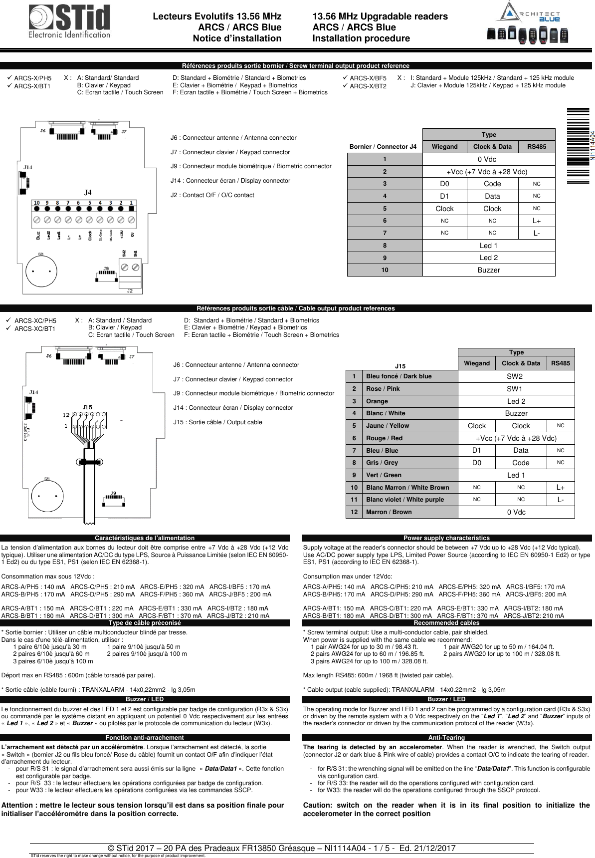  Lecteurs Evolutifs 13.56 MHz ARCS / ARCS Blue Notice d’installation   13.56 MHz Upgradable readers ARCS / ARCS Blue Installation procedure   © STid 2017 – 20 PA des Pradeaux FR13850 Gréasque – NI1114A04 - 1 / 5 -  Ed. 21/12/2017 STid reserves the right to make change without notice, for the purpose of product improvement.  Références produits sortie bornier / Screw terminal output product reference      J6 : Connecteur antenne / Antenna connector  J7 : Connecteur clavier / Keypad connector  J9 : Connecteur module biométrique / Biometric connector  J14 : Connecteur écran / Display connector  J2 : Contact O/F / O/C contact    Type Bornier / Connector J4 Wiegand Clock &amp; Data RS485 1 0 Vdc 2 +Vcc (+7 Vdc à +28 Vdc) 3 D0 Code NC 4 D1 Data NC 5 Clock Clock NC 6 NC NC L+ 7 NC NC L- 8 Led 1 9 Led 2 10 Buzzer   Références produits sortie câble / Cable output product references     J6 : Connecteur antenne / Antenna connector  J7 : Connecteur clavier / Keypad connector  J9 : Connecteur module biométrique / Biometric connector  J14 : Connecteur écran / Display connector  J15 : Sortie câble / Output cable      J15 Type Wiegand Clock &amp; Data RS485 1 Bleu foncé / Dark blue SW2 2 Rose / Pink SW1 3 Orange   Led 2 4 Blanc / White Buzzer 5 Jaune / Yellow Clock Clock NC 6 Rouge / Red +Vcc (+7 Vdc à +28 Vdc) 7 Bleu / Blue D1 Data NC 8 Gris / Grey D0 Code NC 9 Vert / Green Led 1 10 Blanc Marron / White Brown NC NC L+ 11 Blanc violet / White purple NC NC L- 12 Marron / Brown 0 Vdc   Caractéristiques de l’alimentation  La tension d’alimentation aux bornes  du  lecteur  doit  être comprise entre  +7 Vdc à +28 Vdc (+12 Vdc typique). Utiliser une alimentation AC/DC du type LPS, Source à Puissance Limitée (selon IEC EN 60950-1 Ed2) ou du type ES1, PS1 (selon IEC EN 62368-1).  Consommation max sous 12Vdc :  ARCS-A/PH5 : 140 mA   ARCS-C/PH5 : 210 mA   ARCS-E/PH5 : 320 mA   ARCS-I/BF5 : 170 mA ARCS-B/PH5 : 170 mA   ARCS-D/PH5 : 290 mA   ARCS-F/PH5 : 360 mA   ARCS-J/BF5 : 200 mA  ARCS-A/BT1 : 150 mA   ARCS-C/BT1 : 220 mA   ARCS-E/BT1 : 330 mA   ARCS-I/BT2 : 180 mA ARCS-B/BT1 : 180 mA   ARCS-D/BT1 : 300 mA   ARCS-F/BT1 : 370 mA   ARCS-J/BT2 : 210 mA Type de câble préconisé  * Sortie bornier : Utiliser un câble multiconducteur blindé par tresse. Dans le cas d&apos;une télé-alimentation, utiliser :  1 paire 6/10è jusqu&apos;à 30 m 1 paire 9/10è jusqu&apos;à 50 m  2 paires 6/10è jusqu&apos;à 60 m  2 paires 9/10è jusqu&apos;à 100 m  3 paires 6/10è jusqu&apos;à 100 m    Déport max en RS485 : 600m (câble torsadé par paire).  * Sortie câble (câble fourni) : TRANXALARM - 14x0,22mm2 - lg 3,05m  Buzzer / LED  Le fonctionnement du buzzer et des LED 1 et 2 est configurable par badge de configuration (R3x &amp; S3x) ou commandé par le système distant en appliquant un potentiel 0 Vdc respectivement sur les entrées « Led 1 », « Led 2 » et « Buzzer » ou pilotés par le protocole de communication du lecteur (W3x).  Fonction anti-arrachement  L’arrachement est détecté par un accéléromètre. Lorsque l’arrachement est détecté, la sortie « Switch » (bornier J2 ou fils bleu foncé/ Rose du câble) fournit un contact O/F afin d’indiquer l’état d’arrachement du lecteur. -  pour R/S 31 : le signal d’arrachement sera aussi émis sur la ligne  « Data/Data1 ». Cette fonction est configurable par badge. -  pour R/S  33 : le lecteur effectuera les opérations configurées par badge de configuration. -  pour W33 : le lecteur effectuera les opérations configurées via les commandes SSCP.  Attention : mettre le lecteur sous tension lorsqu’il est dans sa position finale pour initialiser l’accéléromètre dans la position correcte.   Power supply characteristics  Supply voltage at the reader’s connector should be between +7 Vdc up to +28 Vdc (+12 Vdc typical). Use AC/DC power supply type LPS, Limited Power Source (according to IEC EN 60950-1 Ed2) or type ES1, PS1 (according to IEC EN 62368-1).  Consumption max under 12Vdc:  ARCS-A/PH5: 140 mA   ARCS-C/PH5: 210 mA   ARCS-E/PH5: 320 mA   ARCS-I/BF5: 170 mA ARCS-B/PH5: 170 mA   ARCS-D/PH5: 290 mA   ARCS-F/PH5: 360 mA   ARCS-J/BF5: 200 mA  ARCS-A/BT1: 150 mA   ARCS-C/BT1: 220 mA   ARCS-E/BT1: 330 mA   ARCS-I/BT2: 180 mA ARCS-B/BT1: 180 mA   ARCS-D/BT1: 300 mA   ARCS-F/BT1: 370 mA   ARCS-J/BT2: 210 mA Recommended cables  * Screw terminal output: Use a multi-conductor cable, pair shielded. When power is supplied with the same cable we recommend:  1 pair AWG24 for up to 30 m / 98.43 ft. 1 pair AWG20 for up to 50 m / 164.04 ft. 2 pairs AWG24 for up to 60 m / 196.85 ft. 2 pairs AWG20 for up to 100 m / 328.08 ft. 3 pairs AWG24 for up to 100 m / 328.08 ft.   Max length RS485: 600m / 1968 ft (twisted pair cable).  * Cable output (cable supplied): TRANXALARM - 14x0.22mm2 - lg 3,05m  Buzzer / LED  The operating mode for Buzzer and LED 1 and 2 can be programmed by a configuration card (R3x &amp; S3x) or driven by the remote system with a 0 Vdc respectively on the “Led 1”, “Led 2” and “Buzzer” inputs of the reader’s connector or driven by the communication protocol of the reader (W3x).  Anti-Tearing  The  tearing  is  detected  by  an  accelerometer.  When  the  reader  is  wrenched,  the  Switch  output (connector J2 or dark blue &amp; Pink wire of cable) provides a contact O/C to indicate the tearing of reader.  -  for R/S 31: the wrenching signal will be emitted on the line “Data/Data1”. This function is configurable via configuration card. -  for R/S 33: the reader will do the operations configured with configuration card. -  for W33: the reader will do the operations configured through the SSCP protocol.  Caution:  switch  on  the  reader  when  it  is  in  its  final  position  to  initialize  the accelerometer in the correct position   ✓ ARCS-X/PH5 ✓ ARCS-X/BT1   X : A: Standard/ Standard B: Clavier / Keypad C: Ecran tactile / Touch Screen D: Standard + Biométrie / Standard + Biometrics E: Clavier + Biométrie /  Keypad + Biometrics F: Ecran tactile + Biométrie / Touch Screen + Biometrics  ✓ ARCS-X/BF5 ✓ ARCS-X/BT2   X : I: Standard + Module 125kHz / Standard + 125 kHz module J: Clavier + Module 125kHz / Keypad + 125 kHz module  ✓  ARCS-XC/PH5 ✓  ARCS-XC/BT1  X : A: Standard / Standard B: Clavier / Keypad C: Ecran tactile / Touch Screen D:  Standard + Biométrie / Standard + Biometrics E: Clavier + Biométrie / Keypad + Biometrics F: Ecran tactile + Biométrie / Touch Screen + Biometrics   J4 