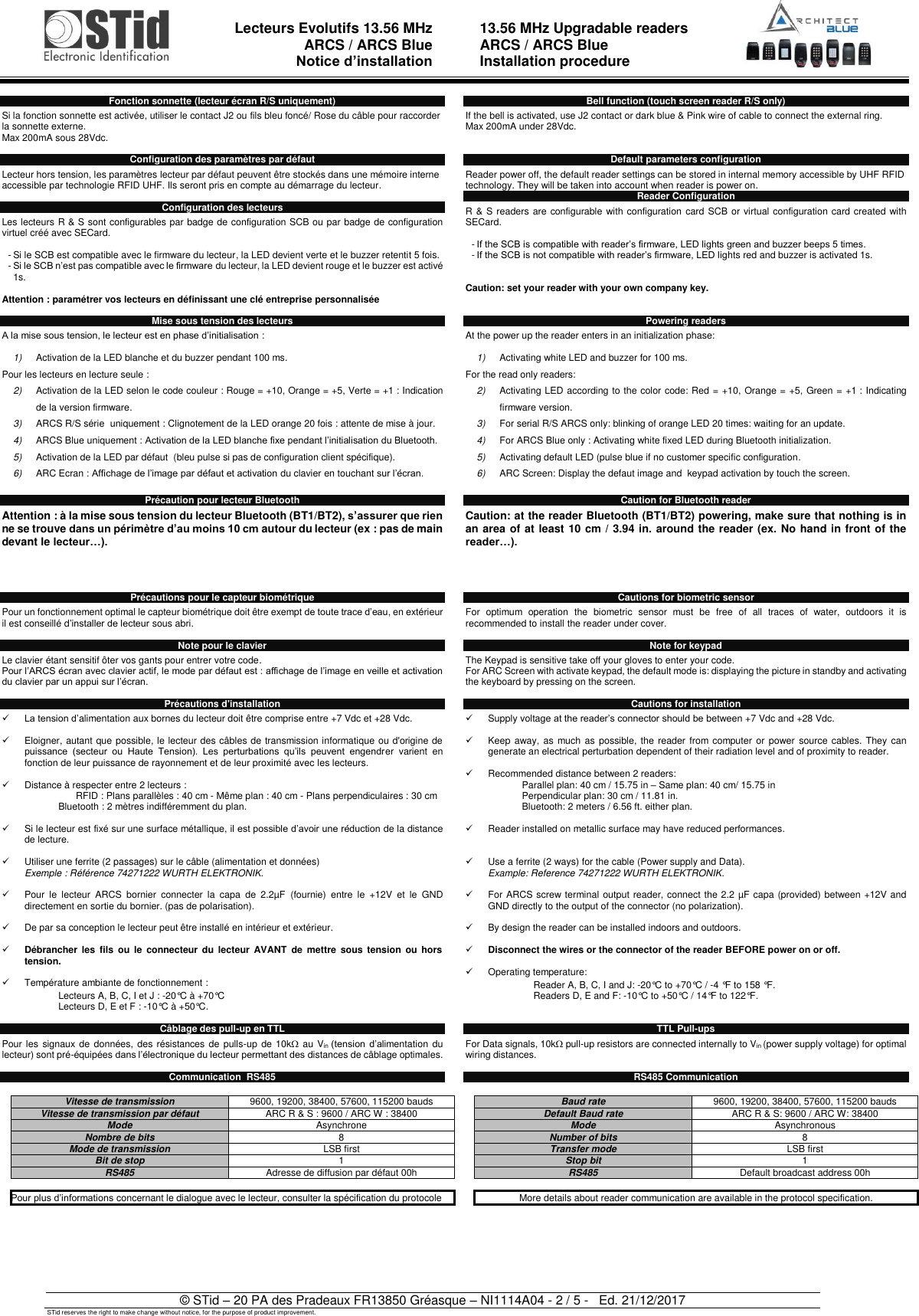  Lecteurs Evolutifs 13.56 MHz ARCS / ARCS Blue Notice d’installation   13.56 MHz Upgradable readers ARCS / ARCS Blue  Installation procedure   © STid – 20 PA des Pradeaux FR13850 Gréasque – NI1114A04 - 2 / 5 -   Ed. 21/12/2017 STid reserves the right to make change without notice, for the purpose of product improvement.  Fonction sonnette (lecteur écran R/S uniquement)  Si la fonction sonnette est activée, utiliser le contact J2 ou fils bleu foncé/ Rose du câble pour raccorder la sonnette externe. Max 200mA sous 28Vdc.  Configuration des paramètres par défaut  Lecteur hors tension, les paramètres lecteur par défaut peuvent être stockés dans une mémoire interne accessible par technologie RFID UHF. Ils seront pris en compte au démarrage du lecteur.   Configuration des lecteurs  Les lecteurs R &amp; S sont configurables par badge de configuration SCB ou par badge de configuration virtuel créé avec SECard.  - Si le SCB est compatible avec le firmware du lecteur, la LED devient verte et le buzzer retentit 5 fois. - Si le SCB n’est pas compatible avec le firmware du lecteur, la LED devient rouge et le buzzer est activé 1s.  Attention : paramétrer vos lecteurs en définissant une clé entreprise personnalisée  Mise sous tension des lecteurs  A la mise sous tension, le lecteur est en phase d’initialisation :  1) Activation de la LED blanche et du buzzer pendant 100 ms. Pour les lecteurs en lecture seule : 2) Activation de la LED selon le code couleur : Rouge = +10, Orange = +5, Verte = +1 : Indication de la version firmware.  3) ARCS R/S série  uniquement : Clignotement de la LED orange 20 fois : attente de mise à jour. 4) ARCS Blue uniquement : Activation de la LED blanche fixe pendant l’initialisation du Bluetooth. 5) Activation de la LED par défaut  (bleu pulse si pas de configuration client spécifique).  6) ARC Ecran : Affichage de l’image par défaut et activation du clavier en touchant sur l’écran. Précaution pour lecteur Bluetooth   Attention : à la mise sous tension du lecteur Bluetooth (BT1/BT2), s’assurer que rien ne se trouve dans un périmètre d’au moins 10 cm autour du lecteur (ex : pas de main devant le lecteur…).     Précautions pour le capteur biométrique  Pour un fonctionnement optimal le capteur biométrique doit être exempt de toute trace d’eau, en extérieur il est conseillé d’installer de lecteur sous abri.  Note pour le clavier   Le clavier étant sensitif ôter vos gants pour entrer votre code. Pour l’ARCS écran avec clavier actif, le mode par défaut est : affichage de l’image en veille et activation du clavier par un appui sur l’écran.  Précautions d&apos;installation  ✓ La tension d’alimentation aux bornes du lecteur doit être comprise entre +7 Vdc et +28 Vdc.  ✓  Eloigner, autant que possible, le lecteur des câbles de transmission informatique ou d&apos;origine de puissance  (secteur  ou  Haute  Tension).  Les  perturbations  qu’ils  peuvent  engendrer  varient  en fonction de leur puissance de rayonnement et de leur proximité avec les lecteurs.   ✓  Distance à respecter entre 2 lecteurs : RFID : Plans parallèles : 40 cm - Même plan : 40 cm - Plans perpendiculaires : 30 cm   Bluetooth : 2 mètres indifféremment du plan.  ✓  Si le lecteur est fixé sur une surface métallique, il est possible d’avoir une réduction de la distance de lecture.  ✓  Utiliser une ferrite (2 passages) sur le câble (alimentation et données) Exemple : Référence 74271222 WURTH ELEKTRONIK.  ✓  Pour  le  lecteur  ARCS  bornier  connecter  la  capa  de  2.2µF  (fournie)  entre  le  +12V  et  le  GND directement en sortie du bornier. (pas de polarisation).  ✓  De par sa conception le lecteur peut être installé en intérieur et extérieur.   ✓ Débrancher les  fils  ou  le  connecteur du  lecteur  AVANT  de  mettre  sous tension ou  hors tension.   ✓  Température ambiante de fonctionnement :  Lecteurs A, B, C, I et J : -20°C à +70°C Lecteurs D, E et F : -10°C à +50°C.  Câblage des pull-up en TTL  Pour les  signaux de  données, des résistances de pulls-up  de 10k  au Vin (tension  d’alimentation du lecteur) sont pré-équipées dans l’électronique du lecteur permettant des distances de câblage optimales.  Communication  RS485  Vitesse de transmission 9600, 19200, 38400, 57600, 115200 bauds Vitesse de transmission par défaut ARC R &amp; S : 9600 / ARC W : 38400 Mode Asynchrone Nombre de bits 8 Mode de transmission LSB first Bit de stop 1 RS485 Adresse de diffusion par défaut 00h   Pour plus d’informations concernant le dialogue avec le lecteur, consulter la spécification du protocole      Bell function (touch screen reader R/S only)  If the bell is activated, use J2 contact or dark blue &amp; Pink wire of cable to connect the external ring. Max 200mA under 28Vdc.   Default parameters configuration  Reader power off, the default reader settings can be stored in internal memory accessible by UHF RFID technology. They will be taken into account when reader is power on. Reader Configuration  R &amp; S readers are configurable with configuration card SCB or virtual configuration card created with SECard.  - If the SCB is compatible with reader’s firmware, LED lights green and buzzer beeps 5 times. - If the SCB is not compatible with reader’s firmware, LED lights red and buzzer is activated 1s.   Caution: set your reader with your own company key.   Powering readers  At the power up the reader enters in an initialization phase:  1) Activating white LED and buzzer for 100 ms. For the read only readers: 2) Activating LED according to the color code: Red = +10, Orange = +5, Green = +1 : Indicating firmware version.  3) For serial R/S ARCS only: blinking of orange LED 20 times: waiting for an update. 4) For ARCS Blue only : Activating white fixed LED during Bluetooth initialization. 5) Activating default LED (pulse blue if no customer specific configuration. 6) ARC Screen: Display the defaut image and  keypad activation by touch the screen. Caution for Bluetooth reader   Caution: at the reader Bluetooth (BT1/BT2) powering, make sure that nothing is in an area of at least 10 cm / 3.94 in. around the reader (ex. No hand in front of the reader…).       Cautions for biometric sensor  For  optimum  operation  the  biometric  sensor  must  be  free  of  all  traces  of  water,  outdoors  it  is recommended to install the reader under cover.   Note for keypad   The Keypad is sensitive take off your gloves to enter your code. For ARC Screen with activate keypad, the default mode is: displaying the picture in standby and activating the keyboard by pressing on the screen.  Cautions for installation  ✓  Supply voltage at the reader’s connector should be between +7 Vdc and +28 Vdc.  ✓  Keep away, as much as  possible, the reader from computer or power source  cables. They can generate an electrical perturbation dependent of their radiation level and of proximity to reader.  ✓  Recommended distance between 2 readers: Parallel plan: 40 cm / 15.75 in – Same plan: 40 cm/ 15.75 in  Perpendicular plan: 30 cm / 11.81 in. Bluetooth: 2 meters / 6.56 ft. either plan.  ✓  Reader installed on metallic surface may have reduced performances.   ✓  Use a ferrite (2 ways) for the cable (Power supply and Data). Example: Reference 74271222 WURTH ELEKTRONIK.  ✓  For ARCS screw terminal output reader, connect the 2.2 µF capa (provided) between +12V and GND directly to the output of the connector (no polarization).  ✓  By design the reader can be installed indoors and outdoors.  ✓ Disconnect the wires or the connector of the reader BEFORE power on or off.  ✓  Operating temperature: Reader A, B, C, I and J: -20°C to +70°C / -4 °F to 158 °F. Readers D, E and F: -10°C to +50°C / 14°F to 122°F.   TTL Pull-ups   For Data signals, 10k pull-up resistors are connected internally to Vin (power supply voltage) for optimal wiring distances.  RS485 Communication    Baud rate 9600, 19200, 38400, 57600, 115200 bauds Default Baud rate ARC R &amp; S: 9600 / ARC W: 38400 Mode Asynchronous Number of bits 8 Transfer mode LSB first Stop bit 1 RS485 Default broadcast address 00h   More details about reader communication are available in the protocol specification.       