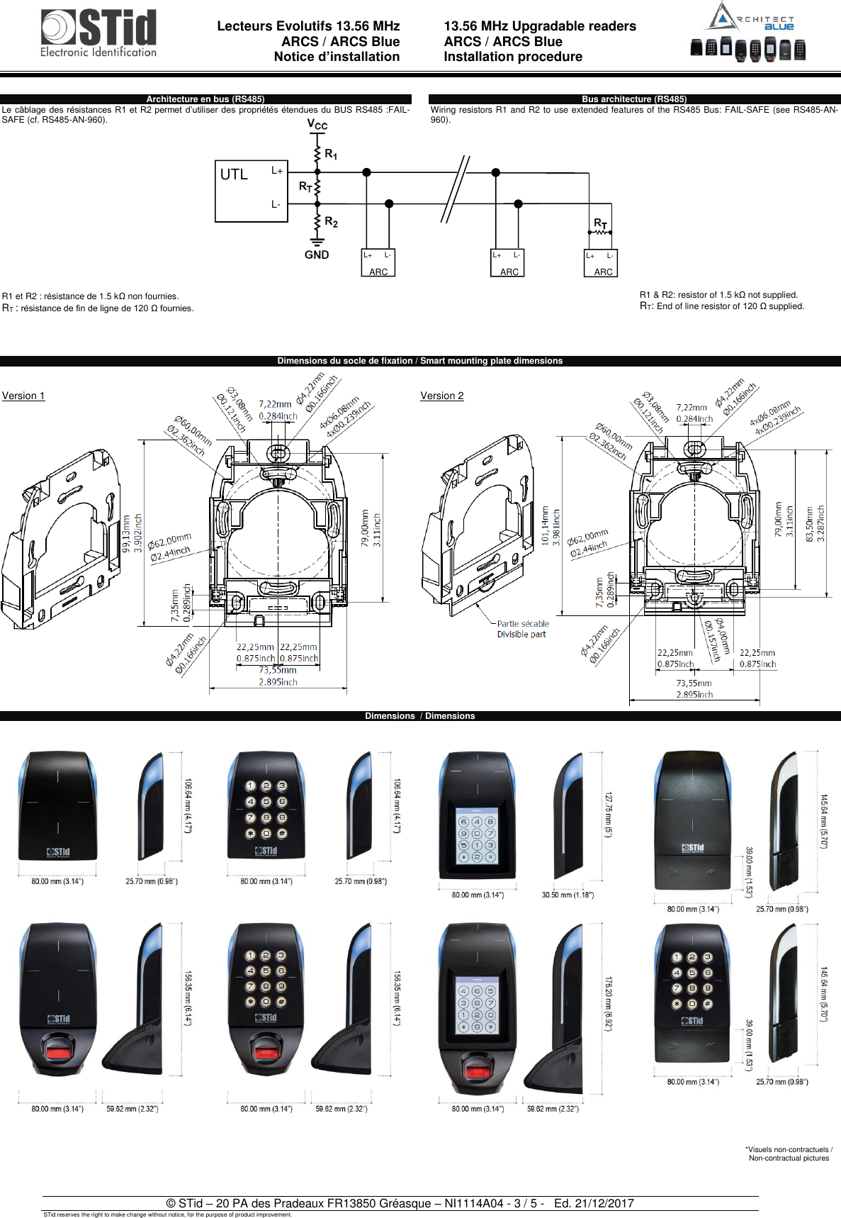  Lecteurs Evolutifs 13.56 MHz ARCS / ARCS Blue Notice d’installation   13.56 MHz Upgradable readers ARCS / ARCS Blue  Installation procedure   © STid – 20 PA des Pradeaux FR13850 Gréasque – NI1114A04 - 3 / 5 -   Ed. 21/12/2017 STid reserves the right to make change without notice, for the purpose of product improvement. Architecture en bus (RS485) Le câblage des résistances  R1 et R2 permet d’utiliser des propriétés étendues du BUS RS485 :FAIL-SAFE (cf. RS485-AN-960).               R1 et R2 : résistance de 1.5 kΩ non fournies. RT : résistance de fin de ligne de 120 Ω fournies.    Bus architecture (RS485) Wiring resistors R1 and R2 to use extended features of the RS485 Bus: FAIL-SAFE (see RS485-AN-960).               R1 &amp; R2: resistor of 1.5 kΩ not supplied. RT: End of line resistor of 120 Ω supplied.   Dimensions du socle de fixation / Smart mounting plate dimensions   Version 1                Version 2                           Dimensions  / Dimensions     *Visuels non-contractuels /  Non-contractual pictures UTL L+    L- L+      L- ARC ARC ARC L+      L- L+      L- 