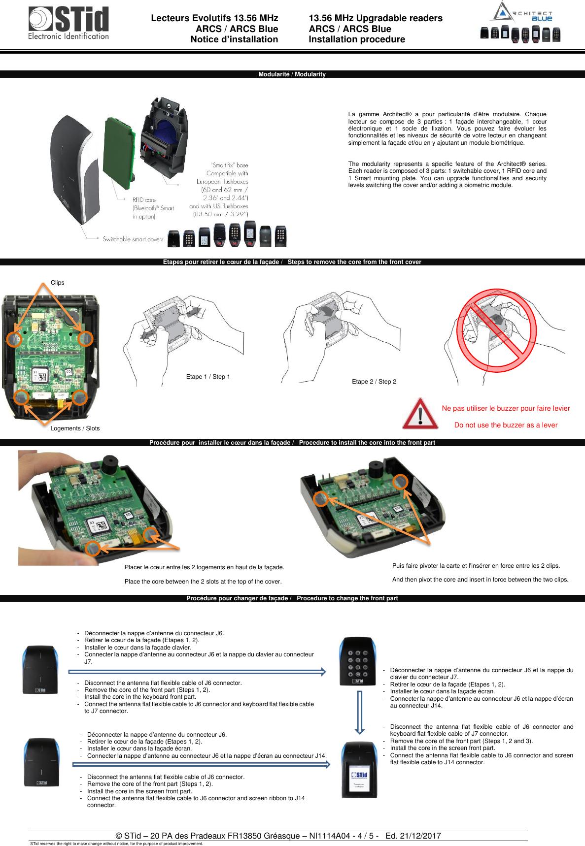  Lecteurs Evolutifs 13.56 MHz ARCS / ARCS Blue Notice d’installation   13.56 MHz Upgradable readers ARCS / ARCS Blue  Installation procedure   © STid – 20 PA des Pradeaux FR13850 Gréasque – NI1114A04 - 4 / 5 -   Ed. 21/12/2017 STid reserves the right to make change without notice, for the purpose of product improvement.  Modularité / Modularity   Etapes pour retirer le cœur de la façade /   Steps to remove the core from the front cover                      Procédure pour  installer le cœur dans la façade /   Procedure to install the core into the front part                   Procédure pour changer de façade /   Procedure to change the front part                             Etape 1 / Step 1 Etape 2 / Step 2 La  gamme  Architect®  a  pour  particularité  d’être  modulaire.  Chaque lecteur  se  compose  de  3  parties :  1  façade  interchangeable,  1  cœur électronique  et  1  socle  de  fixation.  Vous  pouvez  faire  évoluer  les fonctionnalités et les niveaux de sécurité de votre lecteur en changeant simplement la façade et/ou en y ajoutant un module biométrique.   The  modularity  represents  a  specific  feature  of  the  Architect®  series. Each reader is composed of 3 parts: 1 switchable cover, 1 RFID core and 1  Smart  mounting  plate.  You  can  upgrade  functionalities  and  security levels switching the cover and/or adding a biometric module.  -  Déconnecter la nappe d’antenne du connecteur J6. -   Retirer le cœur de la façade (Etapes 1, 2). -   Installer le cœur dans la façade clavier. -   Connecter la nappe d’antenne au connecteur J6 et la nappe du clavier au connecteur J7.    -   Disconnect the antenna flat flexible cable of J6 connector. -  Remove the core of the front part (Steps 1, 2). -  Install the core in the keyboard front part. - Connect the antenna flat flexible cable to J6 connector and keyboard flat flexible cable to J7 connector. -  Déconnecter la nappe d’antenne du connecteur J6. -  Retirer le cœur de la façade (Etapes 1, 2). -  Installer le cœur dans la façade écran. -   Connecter la nappe d’antenne au connecteur J6 et la nappe d’écran au connecteur J14.    -   Disconnect the antenna flat flexible cable of J6 connector. -  Remove the core of the front part (Steps 1, 2). -  Install the core in the screen front part. -  Connect the antenna flat flexible cable to J6 connector and screen ribbon to J14 connector. -   Déconnecter la nappe d’antenne du connecteur J6 et la nappe du clavier du connecteur J7. -   Retirer le cœur de la façade (Etapes 1, 2). -   Installer le cœur dans la façade écran. -   Connecter la nappe d’antenne au connecteur J6 et la nappe d’écran au connecteur J14.   -   Disconnect  the  antenna  flat  flexible  cable  of  J6  connector  and keyboard flat flexible cable of J7 connector. -   Remove the core of the front part (Steps 1, 2 and 3). -  Install the core in the screen front part. -   Connect the antenna flat flexible cable to J6 connector and screen flat flexible cable to J14 connector. Puis faire pivoter la carte et l&apos;insérer en force entre les 2 clips.   And then pivot the core and insert in force between the two clips.  Logements / Slots Ne pas utiliser le buzzer pour faire levier  Do not use the buzzer as a lever Clips Placer le cœur entre les 2 logements en haut de la façade.  Place the core between the 2 slots at the top of the cover.  