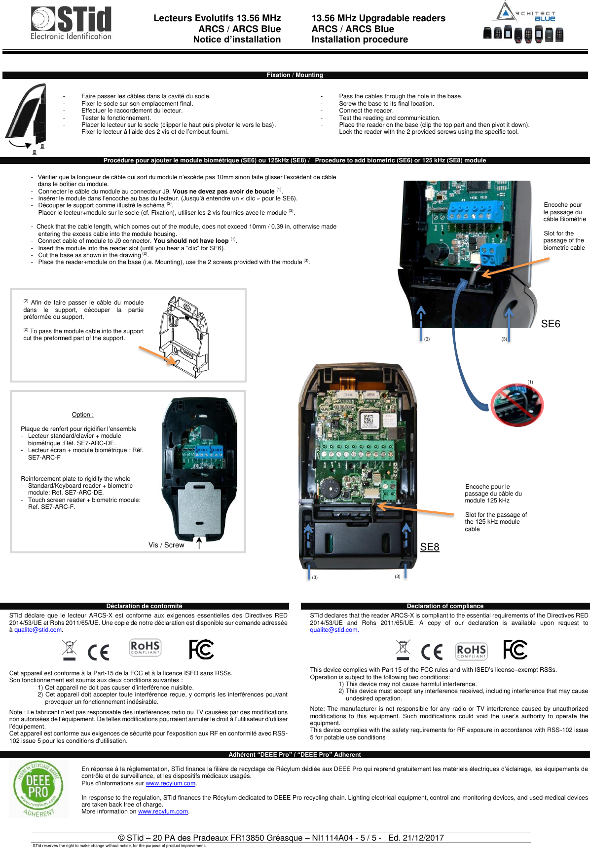  Lecteurs Evolutifs 13.56 MHz ARCS / ARCS Blue Notice d’installation   13.56 MHz Upgradable readers ARCS / ARCS Blue  Installation procedure   © STid – 20 PA des Pradeaux FR13850 Gréasque – NI1114A04 - 5 / 5 -   Ed. 21/12/2017 STid reserves the right to make change without notice, for the purpose of product improvement.  Fixation / Mounting   -  Faire passer les câbles dans la cavité du socle. -  Fixer le socle sur son emplacement final. -  Effectuer le raccordement du lecteur. -  Tester le fonctionnement. -  Placer le lecteur sur le socle (clipper le haut puis pivoter le vers le bas). -  Fixer le lecteur à l’aide des 2 vis et de l’embout fourni.      -  Pass the cables through the hole in the base. -  Screw the base to its final location. -  Connect the reader. -  Test the reading and communication. -  Place the reader on the base (clip the top part and then pivot it down). -  Lock the reader with the 2 provided screws using the specific tool.   Procédure pour ajouter le module biométrique (SE6) ou 125kHz (SE8) /   Procedure to add biometric (SE6) or 125 kHz (SE8) module                                                      Déclaration de conformité    STid  déclare que  le lecteur  ARCS-X est conforme aux  exigences  essentielles des  Directives RED 2014/53/UE et Rohs 2011/65/UE. Une copie de notre déclaration est disponible sur demande adressée à qualite@stid.com.   Cet appareil est conforme à la Part-15 de la FCC et à la licence ISED sans RSSs.  Son fonctionnement est soumis aux deux conditions suivantes : 1) Cet appareil ne doit pas causer d’interférence nuisible. 2) Cet appareil doit accepter toute interférence reçue, y compris les interférences pouvant provoquer un fonctionnement indésirable.  Note : Le fabricant n’est pas responsable des interférences radio ou TV causées par des modifications non autorisées de l’équipement. De telles modifications pourraient annuler le droit à l’utilisateur d’utiliser l’équipement. Cet appareil est conforme aux exigences de sécurité pour l&apos;exposition aux RF en conformité avec RSS-102 issue 5 pour les conditions d&apos;utilisation.  Declaration of compliance  STid declares that the reader ARCS-X is compliant to the essential requirements of the Directives RED 2014/53/UE  and  Rohs  2011/65/UE.  A  copy  of  our  declaration  is  available  upon  request  to qualite@stid.com.  This device complies with Part 15 of the FCC rules and with ISED’s license–exempt RSSs. Operation is subject to the following two conditions: 1) This device may not cause harmful interference. 2) This device must accept any interference received, including interference that may cause undesired operation.  Note: The manufacturer is not responsible for any  radio or TV interference caused by unauthorized modifications  to  this equipment.  Such  modifications  could  void  the  user’s  authority  to  operate  the equipment. This device complies with the safety requirements for RF exposure in accordance with RSS-102 issue 5 for potable use conditions Adhérent “DEEE Pro” / “DEEE Pro” Adherent  En réponse à la règlementation, STid finance la filière de recyclage de Récylum dédiée aux DEEE Pro qui reprend gratuitement les matériels électriques d’éclairage, les équipements de contrôle et de surveillance, et les dispositifs médicaux usagés. Plus d’informations sur www.recylum.com.  In response to the regulation, STid finances the Récylum dedicated to DEEE Pro recycling chain. Lighting electrical equipment, control and monitoring devices, and used medical devices are taken back free of charge. More information on www.recylum.com.  (3) (3) (1) Encoche pour  le passage du câble Biométrie  Slot for the passage of the biometric cable -   Vérifier que la longueur de câble qui sort du module n’excède pas 10mm sinon faite glisser l’excédent de câble dans le boîtier du module. -   Connecter le câble du module au connecteur J9. Vous ne devez pas avoir de boucle (1).   -   Insérer le module dans l’encoche au bas du lecteur. (Jusqu’à entendre un « clic » pour le SE6). -   Découper le support comme illustré le schéma (2). -   Placer le lecteur+module sur le socle (cf. Fixation), utiliser les 2 vis fournies avec le module (3).   -  Check that the cable length, which comes out of the module, does not exceed 10mm / 0.39 in, otherwise made entering the excess cable into the module housing.  -   Connect cable of module to J9 connector. You should not have loop (1). -  Insert the module into the reader slot (until you hear a “clic” for SE6). -  Cut the base as shown in the drawing (2). -   Place the reader+module on the base (i.e. Mounting), use the 2 screws provided with the module (3). (2) Afin de  faire passer  le câble  du module dans  le  support,  découper  la  partie préformée du support.  (2) To pass the module cable into the support cut the preformed part of the support. Option :  Plaque de renfort pour rigidifier l’ensemble - Lecteur standard/clavier + module  biométrique :Réf. SE7-ARC-DE.  - Lecteur écran + module biométrique : Réf. SE7-ARC-F   Reinforcement plate to rigidify the whole - Standard/Keyboard reader + biometric module: Ref. SE7-ARC-DE. - Touch screen reader + biometric module: Ref. SE7-ARC-F.  Vis / Screw SE6 SE8 (3) (3) Encoche pour le passage du câble du module 125 kHz  Slot for the passage of the 125 kHz module cable  