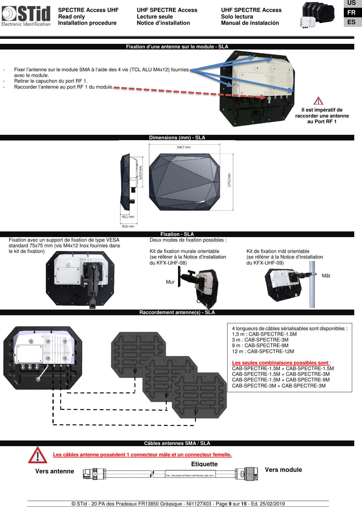  SPECTRE Access UHF Read only Installation procedure    UHF SPECTRE Access Lecture seule   Notice d’installation  UHF SPECTRE Access Solo lectura Manual de instalación   © STid - 20 PA des Pradeaux FR13850 Gréasque - NI1127X03 - Page 9 sur 15 - Ed. 25/02/2019   Vers antenne  Vers module Etiquette Mur Mât  Fixation d’une antenne sur le module - SLA    -  Fixer l’antenne sur le module SMA à l’aide des 4 vis (TCL ALU M4x12) fournies avec le module. -  Retirer le capuchon du port RF 1.  -  Raccorder l’antenne au port RF 1 du module.            Dimensions (mm) - SLA   Fixation - SLA Fixation avec un support de fixation de type VESA  standard 75x75 mm (vis M4x12 Inox fournies dans le kit de fixation)     Deux modes de fixation possibles :  Kit de fixation murale orientable (se référer à la Notice d’installation  du KFX-UHF-08)    Kit de fixation mât orientable  (se référer à la Notice d’installation  du KFX-UHF-09) Raccordement antenne(s) - SLA                            Câbles antennes SMA / SLA  Les câbles antenne possèdent 1 connecteur mâle et un connecteur femelle.         Il est impératif de raccorder une antenne au Port RF 1 4 longueurs de câbles sérialisables sont disponibles :  1,5 m : CAB-SPECTRE-1.5M 3 m : CAB-SPECTRE-3M 9 m : CAB-SPECTRE-9M 12 m : CAB-SPECTRE-12M  Les seules combinaisons possibles sont : CAB-SPECTRE-1.5M + CAB-SPECTRE-1.5M CAB-SPECTRE-1.5M + CAB-SPECTRE-3M  CAB-SPECTRE-1.5M + CAB-SPECTRE-9M CAB-SPECTRE-3M + CAB-SPECTRE-3M    US FR ES 