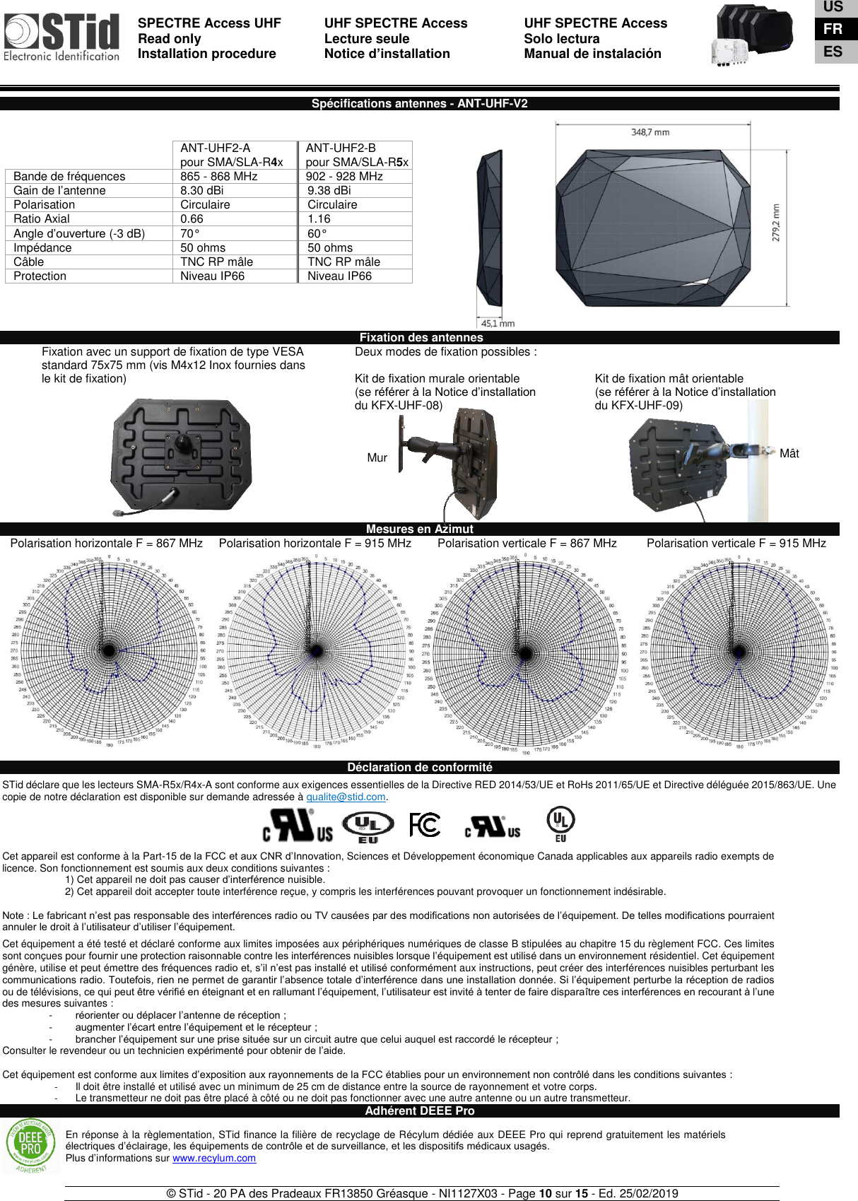  SPECTRE Access UHF Read only Installation procedure    UHF SPECTRE Access Lecture seule   Notice d’installation  UHF SPECTRE Access Solo lectura Manual de instalación   © STid - 20 PA des Pradeaux FR13850 Gréasque - NI1127X03 - Page 10 sur 15 - Ed. 25/02/2019  Mur  Mât  Spécifications antennes - ANT-UHF-V2           Fixation des antennes Fixation avec un support de fixation de type VESA standard 75x75 mm (vis M4x12 Inox fournies dans le kit de fixation)   Deux modes de fixation possibles :  Kit de fixation murale orientable (se référer à la Notice d’installation  du KFX-UHF-08)    Kit de fixation mât orientable (se référer à la Notice d’installation  du KFX-UHF-09) Mesures en Azimut Polarisation horizontale F = 867 MHz Polarisation horizontale F = 915 MHz    Polarisation verticale F = 867 MHz Polarisation verticale F = 915 MHz      Déclaration de conformité  STid déclare que les lecteurs SMA-R5x/R4x-A sont conforme aux exigences essentielles de la Directive RED 2014/53/UE et RoHs 2011/65/UE et Directive déléguée 2015/863/UE. Une copie de notre déclaration est disponible sur demande adressée à qualite@stid.com.     Cet appareil est conforme à la Part-15 de la FCC et aux CNR d’Innovation, Sciences et Développement économique Canada applicables aux appareils radio exempts de licence. Son fonctionnement est soumis aux deux conditions suivantes :  1) Cet appareil ne doit pas causer d’interférence nuisible.  2) Cet appareil doit accepter toute interférence reçue, y compris les interférences pouvant provoquer un fonctionnement indésirable.   Note : Le fabricant n’est pas responsable des interférences radio ou TV causées par des modifications non autorisées de l’équipement. De telles modifications pourraient annuler le droit à l’utilisateur d’utiliser l’équipement.  Cet équipement a été testé et déclaré conforme aux limites imposées aux périphériques numériques de classe B stipulées au chapitre 15 du règlement FCC. Ces limites sont conçues pour fournir une protection raisonnable contre les interférences nuisibles lorsque l’équipement est utilisé dans un environnement résidentiel. Cet équipement génère, utilise et peut émettre des fréquences radio et, s’il n’est pas installé et utilisé conformément aux instructions, peut créer des interférences nuisibles perturbant les communications radio. Toutefois, rien ne permet de garantir l’absence totale d’interférence dans une installation donnée. Si l’équipement perturbe la réception de radios ou de télévisions, ce qui peut être vérifié en éteignant et en rallumant l’équipement, l’utilisateur est invité à tenter de faire disparaître ces interférences en recourant à l’une des mesures suivantes : -  réorienter ou déplacer l’antenne de réception ; -  augmenter l’écart entre l’équipement et le récepteur ; -  brancher l’équipement sur une prise située sur un circuit autre que celui auquel est raccordé le récepteur ; Consulter le revendeur ou un technicien expérimenté pour obtenir de l’aide.  Cet équipement est conforme aux limites d’exposition aux rayonnements de la FCC établies pour un environnement non contrôlé dans les conditions suivantes :  -  Il doit être installé et utilisé avec un minimum de 25 cm de distance entre la source de rayonnement et votre corps. -  Le transmetteur ne doit pas être placé à côté ou ne doit pas fonctionner avec une autre antenne ou un autre transmetteur. Adhérent DEEE Pro     ANT-UHF2-A pour SMA/SLA-R4x ANT-UHF2-B pour SMA/SLA-R5x Bande de fréquences 865 - 868 MHz 902 - 928 MHz Gain de l’antenne 8.30 dBi 9.38 dBi Polarisation Circulaire  Circulaire Ratio Axial 0.66 1.16 Angle d’ouverture (-3 dB) 70° 60° Impédance 50 ohms 50 ohms Câble TNC RP mâle TNC RP mâle Protection Niveau IP66 Niveau IP66 En réponse à la règlementation, STid finance la filière de recyclage de Récylum dédiée aux DEEE Pro qui reprend gratuitement les matériels électriques d’éclairage, les équipements de contrôle et de surveillance, et les dispositifs médicaux usagés. Plus d’informations sur www.recylum.com US FR ES 