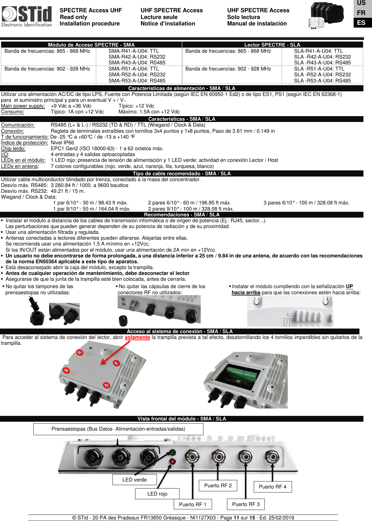  SPECTRE Access UHF Read only Installation procedure    UHF SPECTRE Access Lecture seule   Notice d’installation  UHF SPECTRE Access Solo lectura Manual de instalación   © STid - 20 PA des Pradeaux FR13850 Gréasque - NI1127X03 - Page 11 sur 15 - Ed. 25/02/2019   Módulo de Acceso SPECTRE - SMA Lector SPECTRE - SLA Banda de frecuencias: 865 - 868 MHz SMA-R41-A-U04: TTL SMA-R42-A-U04: RS232 SMA-R43-A-U04: RS485 Banda de frecuencias: 865 - 868 MHz SLA-R41-A-U04: TTL SLA -R42-A-U04: RS232 SLA -R43-A-U04: RS485 Banda de frecuencias: 902 - 928 MHz SMA-R51-A-U04: TTL SMA-R52-A-U04: RS232 SMA-R53-A-U04: RS485 Banda de frecuencias: 902 - 928 MHz SLA -R51-A-U04: TTL SLA -R52-A-U04: RS232 SLA -R53-A-U04: RS485  Características de alimentación - SMA / SLA Utilizar una alimentación AC/DC de tipo LPS, Fuente con Potencia Limitada (según IEC EN 60950-1 Ed2) o de tipo ES1, PS1 (según IEC EN 62368-1) para  el suministro principal y para un eventual V + / V-. Main power supply:     +9 Vdc a +36 Vdc     Típico: +12 Vdc Consumo:    Típico: 1A con +12 Vdc  Máximo: 1.5A con +12 Vdc  Características - SMA / SLA Comunicación:   RS485 (L+ &amp; L-) / RS232 (TD &amp; RD) / TTL (Wiegand / Clock &amp; Data) Conexión:   Regleta de terminales extraíbles con tornillos 3x4 puntos y 1x8 puntos, Paso de 3.81 mm / 0.149 in T de funcionamiento: De -25 °C a +60°C / de -13 a +140 °F Índice de protección:  Nivel IP66 Chip leído:    EPC1 Gen2 (ISO 18000-63) - 1 a 62 octetos máx. I/O:    4 entradas y 4 salidas optoacopladas LEDs en el módulo:  1 LED rojo: presencia de tensión de alimentación y 1 LED verde: actividad en conexión Lector / Host LEDs en antena:  7 colores configurables (rojo, verde, azul, naranja, lila, turquesa, blanco)  Tipo de cable recomendado - SMA / SLA Utilizar cable multiconductor blindado por trenza, conectado a la masa del concentrador. Desvío máx. RS485:  3 280.84 ft / 1000. a 9600 baudios  Desvío máx. RS232:  49.21 ft / 15 m.       Wiegand / Clock &amp; Data: 1 par 6/10° - 30 m / 98.43 ft máx. 2 pares 6/10° - 60 m / 196.85 ft máx. 3 pares 6/10° - 100 m / 328.08 ft máx. 1 par 9/10° - 50 m / 164.04 ft máx. 2 pares 9/10° - 100 m / 328.08 ft máx.  Recomendaciones - SMA / SLA ▪  Instalar el módulo a distancia de los cables de transmisión informática o de origen de potencia (Ej.: RJ45, sector...).  Las perturbaciones que pueden generar dependen de su potencia de radiación y de su proximidad. ▪  Usar una alimentación filtrada y regulada. ▪  Antenas conectadas a lectores diferentes pueden alterarse. Alejarlas entre ellas. Se recomienda usar una alimentación 1,5 A mínimo en +12Vcc.  Si los IN/OUT están alimentados por el módulo, usar una alimentación de 2A min en +12Vcc. ▪ Un usuario no debe encontrarse de forma prolongada, a una distancia inferior a 25 cm / 9.84 in de una antena, de acuerdo con las recomendaciones de la norma EN50364 aplicable a este tipo de aparatos. ▪  Está desaconsejado abrir la caja del módulo, excepto la trampilla. ▪ Antes de cualquier operación de mantenimiento, debe desconectar el lector ▪  Asegurarse de que la junta de la trampilla esté bien colocada, antes de cerrarla.  ▪ No quitar los tampones de las prensaestopas no utilizadas: ▪ No quitar las cápsulas de cierre de los conectores RF no utilizados: ▪ Instalar el módulo cumpliendo con la señalización UP    hacia arriba para que las conexiones estén hacia arriba:       Acceso al sistema de conexión - SMA / SLA  Para acceder al sistema de conexión del lector, abrir solamente la trampilla prevista a tal efecto, desatornillando los 4 tornillos imperdibles sin quitarlos de la trampilla.             Vista frontal del módulo - SMA / SLA                US FR ES LED rojo LED verde Puerto RF 1 Prensaestopas (Bus Datos- Alimentación-entradas/salidas) Puerto RF 2 Puerto RF 3 Puerto RF 4 