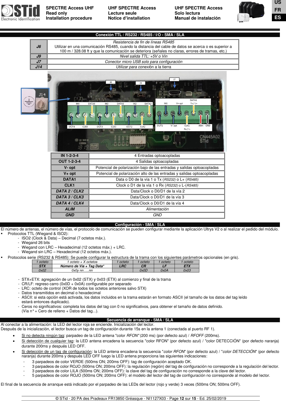  SPECTRE Access UHF Read only Installation procedure    UHF SPECTRE Access Lecture seule   Notice d’installation  UHF SPECTRE Access Solo lectura Manual de instalación   © STid - 20 PA des Pradeaux FR13850 Gréasque - NI1127X03 - Page 12 sur 15 - Ed. 25/02/2019   Conexión TTL / RS232 / RS485 / I/O - SMA / SLA                                          Configuración - SMA / SLA El número de antenas, el número de vías, el protocolo de comunicación se pueden configurar mediante la aplicación Ultrys V2 o al realizar el pedido del módulo.  ▪  Protocolos TTL (Wiegand &amp; ISO2): -  ISO2 (Clock &amp; Data) – Decimal (7 octetos máx.). -  Wiegand 26 bits -  Wiegand con LRC – Hexadecimal (12 octetos máx.) + LRC. -  Wiegand sin LRC – Hexadecimal (12 octetos máx.).  ▪  Protocolos serie (RS232 &amp; RS485): Se puede configurar la estructura de la trama con los siguientes parámetros opcionales (en gris). 1 octeto 1 octeto + X octetos 1 octeto 1 octeto 1 octeto 1 octeto STX Número de Vía + Tag Data* LRC CR LF ETX 0x02 0x0y nn…..nn  0x0D 0x0A 0x03  -  STX+ETX: agregación de un 0x02 (STX) y 0x03 (ETX) al comienzo y final de la trama -  CR/LF: regreso carro (0x0D + 0x0A) configurable por separado -  LRC: octeto de control (XOR de todos los octetos anteriores salvo STX) -  Datos transmitidos en decimal o hexadecimal -  ASCII: si esta opción está activada, los datos incluidos en la trama estarán en formato ASCII (el tamaño de los datos del tag leído estará entonces duplicado). -  Ceros no significativos: completa los datos del tag con 0 no significativos, para obtener el tamaño de datos definido.  (Vía n° + Cero de relleno + Datos del tag...).  Secuencia de arranque - SMA / SLA Al conectar a la alimentación: la LED del lector roja se enciende. Inicialización del lector.  Después de la inicialización, el lector busca un tag de configuración durante 15s en la antena 1 (conectada al puerto RF 1).    •  Si no detecta ningún tag: parpadeo de la LED antena &quot;color RFON&quot; (200 ms) (por defecto azul) / RFOFF (200ms). •  Si detección de cualquier tag: la LED antena encadena la secuencia &quot;color RFON&quot; (por defecto azul) / &quot;color DETECCIÓN&quot; (por defecto naranja) durante 200ms y después LED OFF. •  Si detección de un tag de configuración: la LED antena encadena la secuencia &quot;color RFON&quot; (por defecto azul) / &quot;color DETECCIÓN&quot; (por defecto naranja) durante 200ms y después LED OFF luego la LED antena proporciona las siguientes indicaciones:  -  3 parpadeos de color VERDE (500ms ON; 200ms OFF): tag de configuración aceptado OK. -  3 parpadeos de color ROJO (500ms ON; 200ms OFF): la regulación (región) del tag de configuración no corresponde a la regulación del lector. -  3 parpadeos de color LILA (500ms ON; 200ms OFF): la clave del tag de configuración no corresponde a la clave del lector. -  5 parpadeos de color ROJO (500ms ON; 200ms OFF): el modelo del lector del tag de configuración no corresponde al modelo del lector.  El final de la secuencia de arranque está indicado por el parpadeo de las LEDs del lector (rojo y verde) 3 veces (500ms ON; 500ms OFF).   J6 Resistencia de fin de líneas RS485  Utilizar en una comunicación RS485, cuando la distancia del cable de datos se acerca o es superior a  100 m / 328.08 ft y que la comunicación se deteriora (señales no claras, errores de tramas, etc.) J9 Nivel salida TTL: +5V o Vin J7 Conector micro USB solo para configuración J14 Utilizar para conexión a la tierra  IN 1-2-3-4 4 Entradas optoacopladas OUT 1-2-3-4 4 Salidas optoacopladas V- opt Potencial de polarización bajo de las entradas y salidas optoacopladas V+ opt Potencial de polarización alto de las entradas y salidas optoacopladas  DATA1  Data o D0 de la vía 1 o Tx (RS232) o L+ (RS485) CLK1  Clock o D1 de la vía 1 o Rx (RS232) o L-(RS485) DATA 2 / CLK2   Data/Clock o D0/D1 de la vía 2 DATA 3 / CLK3  Data/Clock o D0/D1 de la vía 3 DATA 4 / CLK4  Data/Clock o D0/D1 de la vía 4 ALIM Alimentación GND GND  US FR ES 