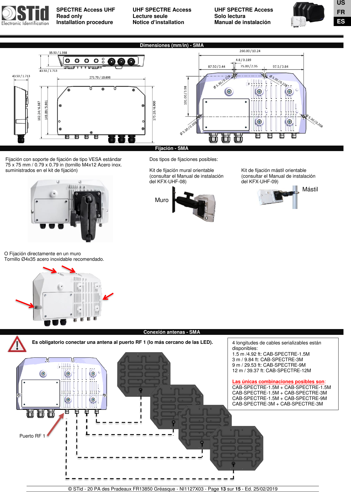  SPECTRE Access UHF Read only Installation procedure    UHF SPECTRE Access Lecture seule   Notice d’installation  UHF SPECTRE Access Solo lectura Manual de instalación   © STid - 20 PA des Pradeaux FR13850 Gréasque - NI1127X03 - Page 13 sur 15 - Ed. 25/02/2019  Muro  Mástil  Dimensiones (mm/in) - SMA                                   Fijación - SMA  1-  Fijación con soporte de fijación de tipo VESA estándar  75 x 75 mm / 0.79 x 0.79 in (tornillo M4x12 Acero inox. suministrados en el kit de fijación)              Dos tipos de fijaciones posibles:  Kit de fijación mural orientable (consultar el Manual de instalación  del KFX-UHF-08)     Kit de fijación mástil orientable (consultar el Manual de instalación  del KFX-UHF-09)       O Fijación directamente en un muro Tornillo Ø4x35 acero inoxidable recomendado.              Conexión antenas - SMA  Es obligatorio conectar una antena al puerto RF 1 (lo más cercano de las LED).                              Puerto RF 1 4 longitudes de cables serializables están disponibles:  1.5 m /4.92 ft: CAB-SPECTRE-1.5M  3 m / 9.84 ft: CAB-SPECTRE-3M  9 m / 29.53 ft: CAB-SPECTRE-9M  12 m / 39.37 ft: CAB-SPECTRE-12M  Las únicas combinaciones posibles son: CAB-SPECTRE-1.5M + CAB-SPECTRE-1.5M  CAB-SPECTRE-1.5M + CAB-SPECTRE-3M  CAB-SPECTRE-1.5M + CAB-SPECTRE-9M  CAB-SPECTRE-3M + CAB-SPECTRE-3M    US FR ES 