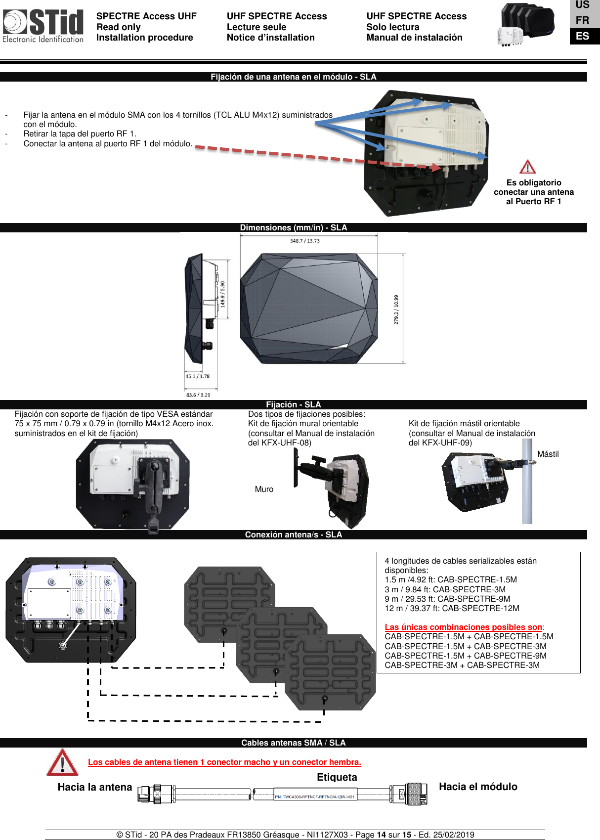  SPECTRE Access UHF Read only Installation procedure    UHF SPECTRE Access Lecture seule   Notice d’installation  UHF SPECTRE Access Solo lectura Manual de instalación   © STid - 20 PA des Pradeaux FR13850 Gréasque - NI1127X03 - Page 14 sur 15 - Ed. 25/02/2019   Hacia la antena  Hacia el módulo Etiqueta Muro Mástil  Fijación de una antena en el módulo - SLA    -  Fijar la antena en el módulo SMA con los 4 tornillos (TCL ALU M4x12) suministrados con el módulo. -  Retirar la tapa del puerto RF 1.  -  Conectar la antena al puerto RF 1 del módulo.            Dimensiones (mm/in) - SLA   Fijación - SLA Fijación con soporte de fijación de tipo VESA estándar  75 x 75 mm / 0.79 x 0.79 in (tornillo M4x12 Acero inox. suministrados en el kit de fijación)     Dos tipos de fijaciones posibles: Kit de fijación mural orientable (consultar el Manual de instalación  del KFX-UHF-08)  Kit de fijación mástil orientable  (consultar el Manual de instalación  del KFX-UHF-09) Conexión antena/s - SLA                          Cables antenas SMA / SLA  Los cables de antena tienen 1 conector macho y un conector hembra.       Es obligatorio conectar una antena al Puerto RF 1 4 longitudes de cables serializables están disponibles:  1.5 m /4.92 ft: CAB-SPECTRE-1.5M  3 m / 9.84 ft: CAB-SPECTRE-3M  9 m / 29.53 ft: CAB-SPECTRE-9M  12 m / 39.37 ft: CAB-SPECTRE-12M  Las únicas combinaciones posibles son: CAB-SPECTRE-1.5M + CAB-SPECTRE-1.5M CAB-SPECTRE-1.5M + CAB-SPECTRE-3M  CAB-SPECTRE-1.5M + CAB-SPECTRE-9M CAB-SPECTRE-3M + CAB-SPECTRE-3M    US FR ES 