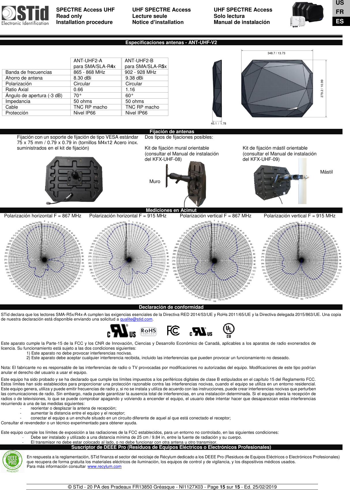  SPECTRE Access UHF Read only Installation procedure    UHF SPECTRE Access Lecture seule   Notice d’installation  UHF SPECTRE Access Solo lectura Manual de instalación   © STid - 20 PA des Pradeaux FR13850 Gréasque - NI1127X03 - Page 15 sur 15 - Ed. 25/02/2019  Muro  Mástil  Especificaciones antenas - ANT-UHF-V2                    Fijación de antenas Fijación con un soporte de fijación de tipo VESA estándar 75 x 75 mm / 0.79 x 0.79 in (tornillos M4x12 Acero inox. suministrados en el kit de fijación)   Dos tipos de fijaciones posibles:  Kit de fijación mural orientable (consultar el Manual de instalación  del KFX-UHF-08)    Kit de fijación mástil orientable (consultar el Manual de instalación  del KFX-UHF-09)  Mediciones en Acimut Polarización horizontal F = 867 MHz Polarización horizontal F = 915 MHz     Polarización vertical F = 867 MHz Polarización vertical F = 915 MHz      Declaración de conformidad  STid declara que los lectores SMA-R5x/R4x-A cumplen las exigencias esenciales de la Directiva RED 2014/53/UE y RoHs 2011/65/UE y la Directiva delegada 2015/863/UE. Una copia de nuestra declaración está disponible enviando una solicitud a qualite@stid.com.     Este aparato cumple la Parte-15 de la FCC y los CNR de Innovación, Ciencias y Desarrollo Económico de Canadá, aplicables a los aparatos de radio exonerados de licencia. Su funcionamiento está sujeto a las dos condiciones siguientes:  1) Este aparato no debe provocar interferencias nocivas.  2) Este aparato debe aceptar cualquier interferencia recibida, incluido las interferencias que pueden provocar un funcionamiento no deseado.   Nota: El fabricante no es responsable de las interferencias de radio o TV provocadas por modificaciones no autorizadas del equipo. Modificaciones de este tipo podrían anular el derecho del usuario a usar el equipo.  Este equipo ha sido probado y se ha declarado que cumple los límites impuestos a los periféricos digitales de clase B estipulados en el capítulo 15 del Reglamento FCC. Estos límites han sido establecidos para proporcionar una protección razonable contra las interferencias nocivas, cuando el equipo se utiliza en un entorno residencial. Este equipo genera, utiliza y puede emitir frecuencias de radio y, si no se instala y utiliza de acuerdo con las instrucciones, puede crear interferencias nocivas que perturben las comunicaciones de radio. Sin embargo, nada puede garantizar la ausencia total de interferencias, en una instalación determinada. Si el equipo altera la recepción de radios o de televisiones, lo que se puede comprobar apagando y volviendo a encender el equipo, el usuario debe intentar hacer que desaparezcan estas interferencias recurriendo a una de las medidas siguientes: -  reorientar o desplazar la antena de recepción; -  aumentar la distancia entre el equipo y el receptor; -  conectar el equipo a un enchufe situado en un circuito diferente de aquel al que está conectado el receptor; Consultar el revendedor o un técnico experimentado para obtener ayuda.  Este equipo cumple los límites de exposición a las radiaciones de la FCC establecidos, para un entorno no controlado, en las siguientes condiciones:  -  Debe ser instalado y utilizado a una distancia mínima de 25 cm / 9.84 in, entre la fuente de radiación y su cuerpo. -  El transmisor no debe estar colocado al lado, o no debe funcionar con otra antena u otro transmisor. Suscriptor de DEEE Pro (Residuos de Equipos Eléctricos o Electrónicos Profesionales)   ANT-UHF2-A para SMA/SLA-R4x ANT-UHF2-B para SMA/SLA-R5x Banda de frecuencias 865 - 868 MHz 902 - 928 MHz Ahorro de antena 8.30 dBi 9.38 dBi Polarización Circular  Circular Ratio Axial 0.66 1.16 Ángulo de apertura (-3 dB) 70° 60° Impedancia 50 ohms 50 ohms Cable TNC RP macho TNC RP macho Protección Nivel IP66 Nivel IP66 En respuesta a la reglamentación, STid finanza el sector del reciclaje de Récylum dedicado a los DEEE Pro (Residuos de Equipos Eléctricos o Electrónicos Profesionales) que recupera de forma gratuita los materiales eléctricos de iluminación, los equipos de control y de vigilancia, y los dispositivos médicos usados. Para más información consultar www.recylum.com US FR ES 348.7 / 13.73 279.2 / 10.99 45.1 /  1.78 in 