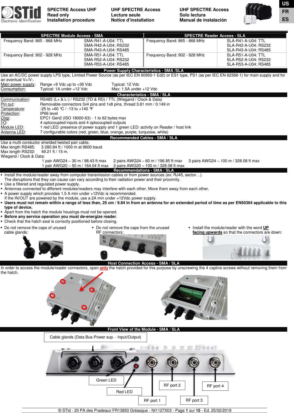  SPECTRE Access UHF Read only Installation procedure    UHF SPECTRE Access Lecture seule   Notice d’installation  UHF SPECTRE Access Solo lectura Manual de instalación   © STid - 20 PA des Pradeaux FR13850 Gréasque - NI1127X03 - Page 1 sur 15 - Ed. 25/02/2019  SPECTRE Module Access - SMA SPECTRE Reader Access - SLA Frequency Band: 865 - 868 MHz SMA-R41-A-U04: TTL SMA-R42-A-U04: RS232 SMA-R43-A-U04: RS485 Frequency Band: 865 - 868 MHz SLA-R41-A-U04: TTL SLA-R42-A-U04: RS232 SLA-R43-A-U04: RS485 Frequency Band: 902 - 928 MHz SMA-R51-A-U04: TTL SMA-R52-A-U04: RS232 SMA-R53-A-U04: RS485 Frequency Band: 902 - 928 MHz SLA-R51-A-U04: TTL SLA-R52-A-U04: RS232 SLA-R53-A-U04: RS485  Power Supply Characteristics - SMA /SLA Use an AC/DC power supply LPS type, Limited Power Source (as per IEC EN 60950-1 Ed2) or ES1 type, PS1 (as per IEC EN 62368-1) for main supply and for an eventual V+/V-. Main power supply:  Range +9 Vdc up to +36 Vdc   Typical: 12 Vdc Consumption:  Typical: 1A under +12 Vdc    Max: 1.5A under +12 Vdc  Characteristics - SMA / SLA Communication:   RS485 (L+ &amp; L-) / RS232 (TD &amp; RD) / TTL (Wiegand / Clock &amp; Data) Pin out:     Removable connectors 3x4 pins and 1x8 pins, thread 3.81 mm / 0.149 in Temperature:  -25 to +60 °C / -13 to +140 °F  Protection:    IP66 level Chip:    EPC1 Gen2 (ISO 18000-63) - 1 to 62 bytes max I/O:    4 optocoupled inputs and 4 optocoupled outputs Module LED:  1 red LED: presence of power supply and 1 green LED: activity on Reader / host link Antenna LED:  7 configurable colors (red, green, blue, orange, purple, turquoise, white)  Recommended Cables - SMA / SLA Use a multi-conductor shielded twisted pair cable.  Max length RS485:    3 280.84 ft / 1000 m at 9600 baud.    Max length RS232:    49.21 ft / 15 m.   Wiegand / Clock &amp; Data: 1 pair AWG24 – 30 m / 98.43 ft max 2 pairs AWG24 – 60 m / 196.85 ft max 3 pairs AWG24 – 100 m / 328.08 ft max 1 pair AWG20 – 50 m / 164.04 ft max  2 pairs AWG20 – 100 m / 328.08 ft max  Recommendations - SMA / SLA ▪  Install the module/reader away from computer transmission cables or from power sources (ex: RJ45, sector…).  The disruptions that they can cause can vary according to their radiation power and their proximity. ▪  Use a filtered and regulated power supply. ▪  Antennas connected to different modules/readers may interfere with each other. Move them away from each other. ▪  A power supply which provides 1.5 A min under +12Vdc is recommended. If the IN/OUT are powered by the module, use a 2A min under +12Vdc power supply. ▪ Users must not remain within a range of less than, 25 cm / 9.84 in from an antenna for an extended period of time as per EN50364 applicable to this type of device. ▪  Apart from the hatch the module housings must not be opened. ▪ Before any service operation you must de-energize reader. ▪  Check that the hatch seal is correctly positioned before closing.  ▪  Do not remove the caps of unused  cable glands: ▪  Do not remove the caps from the unused RF connectors: ▪  Install the module/reader with the word UP  facing upwards so that the connectors are down:              Host Connection Access - SMA / SLA In order to access the module/reader connectors, open only the hatch provided for this purpose by unscrewing the 4 captive screws without removing them from the hatch.             Front View of the Module - SMA / SLA                  Red LED Green LED RF port 1 Cable glands (Data Bus-Power sup. - Input/Output) RF port 2 RF port 3 RF port 4 US FR ES 