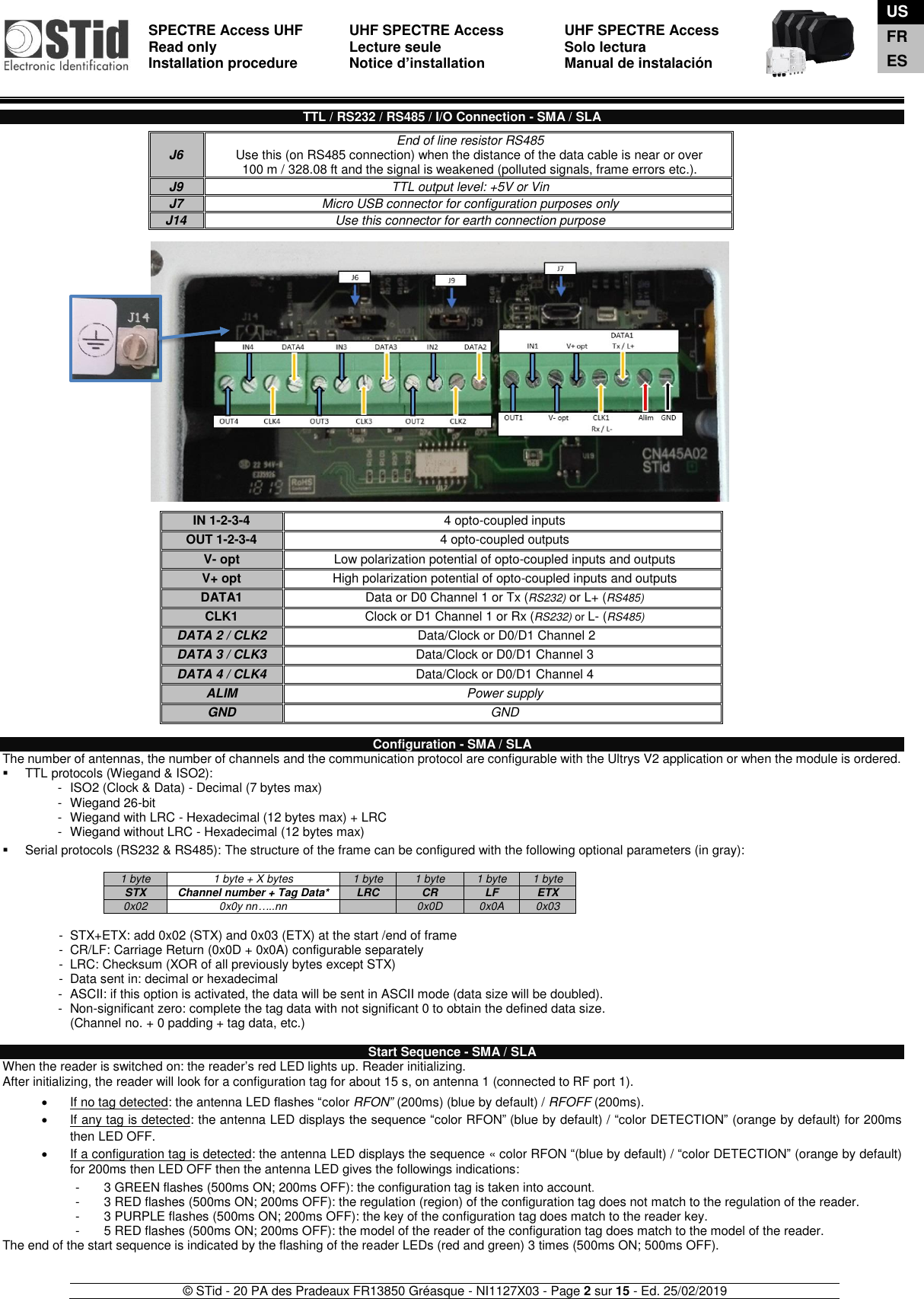  SPECTRE Access UHF Read only Installation procedure    UHF SPECTRE Access Lecture seule   Notice d’installation  UHF SPECTRE Access Solo lectura Manual de instalación   © STid - 20 PA des Pradeaux FR13850 Gréasque - NI1127X03 - Page 2 sur 15 - Ed. 25/02/2019   TTL / RS232 / RS485 / I/O Connection - SMA / SLA                                           Configuration - SMA / SLA The number of antennas, the number of channels and the communication protocol are configurable with the Ultrys V2 application or when the module is ordered.  ▪  TTL protocols (Wiegand &amp; ISO2): -  ISO2 (Clock &amp; Data) - Decimal (7 bytes max) -  Wiegand 26-bit -  Wiegand with LRC - Hexadecimal (12 bytes max) + LRC -  Wiegand without LRC - Hexadecimal (12 bytes max)  ▪  Serial protocols (RS232 &amp; RS485): The structure of the frame can be configured with the following optional parameters (in gray):  1 byte 1 byte + X bytes 1 byte 1 byte 1 byte 1 byte STX Channel number + Tag Data* LRC CR LF ETX 0x02 0x0y nn…..nn  0x0D 0x0A 0x03  -  STX+ETX: add 0x02 (STX) and 0x03 (ETX) at the start /end of frame -  CR/LF: Carriage Return (0x0D + 0x0A) configurable separately -  LRC: Checksum (XOR of all previously bytes except STX) -  Data sent in: decimal or hexadecimal -  ASCII: if this option is activated, the data will be sent in ASCII mode (data size will be doubled). -  Non-significant zero: complete the tag data with not significant 0 to obtain the defined data size.  (Channel no. + 0 padding + tag data, etc.)  Start Sequence - SMA / SLA When the reader is switched on: the reader’s red LED lights up. Reader initializing.  After initializing, the reader will look for a configuration tag for about 15 s, on antenna 1 (connected to RF port 1).    •  If no tag detected: the antenna LED flashes “color RFON” (200ms) (blue by default) / RFOFF (200ms). •  If any tag is detected: the antenna LED displays the sequence “color RFON” (blue by default) / “color DETECTION” (orange by default) for 200ms then LED OFF. •  If a configuration tag is detected: the antenna LED displays the sequence « color RFON “(blue by default) / “color DETECTION” (orange by default) for 200ms then LED OFF then the antenna LED gives the followings indications:  -  3 GREEN flashes (500ms ON; 200ms OFF): the configuration tag is taken into account. -  3 RED flashes (500ms ON; 200ms OFF): the regulation (region) of the configuration tag does not match to the regulation of the reader. -  3 PURPLE flashes (500ms ON; 200ms OFF): the key of the configuration tag does match to the reader key.  -  5 RED flashes (500ms ON; 200ms OFF): the model of the reader of the configuration tag does match to the model of the reader. The end of the start sequence is indicated by the flashing of the reader LEDs (red and green) 3 times (500ms ON; 500ms OFF).   J6 End of line resistor RS485 Use this (on RS485 connection) when the distance of the data cable is near or over  100 m / 328.08 ft and the signal is weakened (polluted signals, frame errors etc.). J9 TTL output level: +5V or Vin J7 Micro USB connector for configuration purposes only J14 Use this connector for earth connection purpose  IN 1-2-3-4 4 opto-coupled inputs OUT 1-2-3-4 4 opto-coupled outputs V- opt Low polarization potential of opto-coupled inputs and outputs V+ opt High polarization potential of opto-coupled inputs and outputs DATA1  Data or D0 Channel 1 or Tx (RS232) or L+ (RS485) CLK1  Clock or D1 Channel 1 or Rx (RS232) or L- (RS485)  DATA 2 / CLK2   Data/Clock or D0/D1 Channel 2 DATA 3 / CLK3  Data/Clock or D0/D1 Channel 3 DATA 4 / CLK4  Data/Clock or D0/D1 Channel 4 ALIM Power supply GND GND  US FR ES 