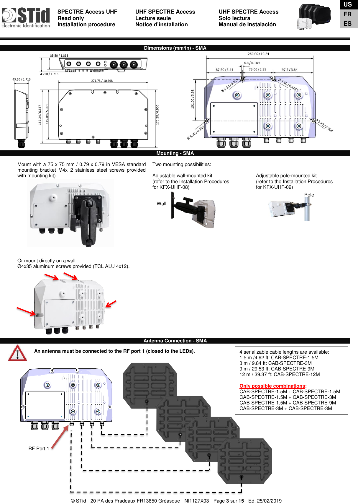  SPECTRE Access UHF Read only Installation procedure    UHF SPECTRE Access Lecture seule   Notice d’installation  UHF SPECTRE Access Solo lectura Manual de instalación   © STid - 20 PA des Pradeaux FR13850 Gréasque - NI1127X03 - Page 3 sur 15 - Ed. 25/02/2019  Wall  Pole  Dimensions (mm/in) - SMA                                   Mounting - SMA  Mount with a 75 x 75 mm / 0.79 x 0.79 in VESA standard mounting  bracket  M4x12  stainless  steel  screws  provided with mounting kit)              Two mounting possibilities:  Adjustable wall-mounted kit (refer to the Installation Procedures  for KFX-UHF-08)    Adjustable pole-mounted kit (refer to the Installation Procedures  for KFX-UHF-09)   Or mount directly on a wall  Ø4x35 aluminum screws provided (TCL ALU 4x12).              Antenna Connection - SMA   An antenna must be connected to the RF port 1 (closed to the LEDs).                               RF Port 1 4 serializable cable lengths are available:  1.5 m /4.92 ft: CAB-SPECTRE-1.5M 3 m / 9.84 ft: CAB-SPECTRE-3M 9 m / 29.53 ft: CAB-SPECTRE-9M 12 m / 39.37 ft: CAB-SPECTRE-12M  Only possible combinations: CAB-SPECTRE-1.5M + CAB-SPECTRE-1.5M CAB-SPECTRE-1.5M + CAB-SPECTRE-3M CAB-SPECTRE-1.5M + CAB-SPECTRE-9M CAB-SPECTRE-3M + CAB-SPECTRE-3M    US FR ES 