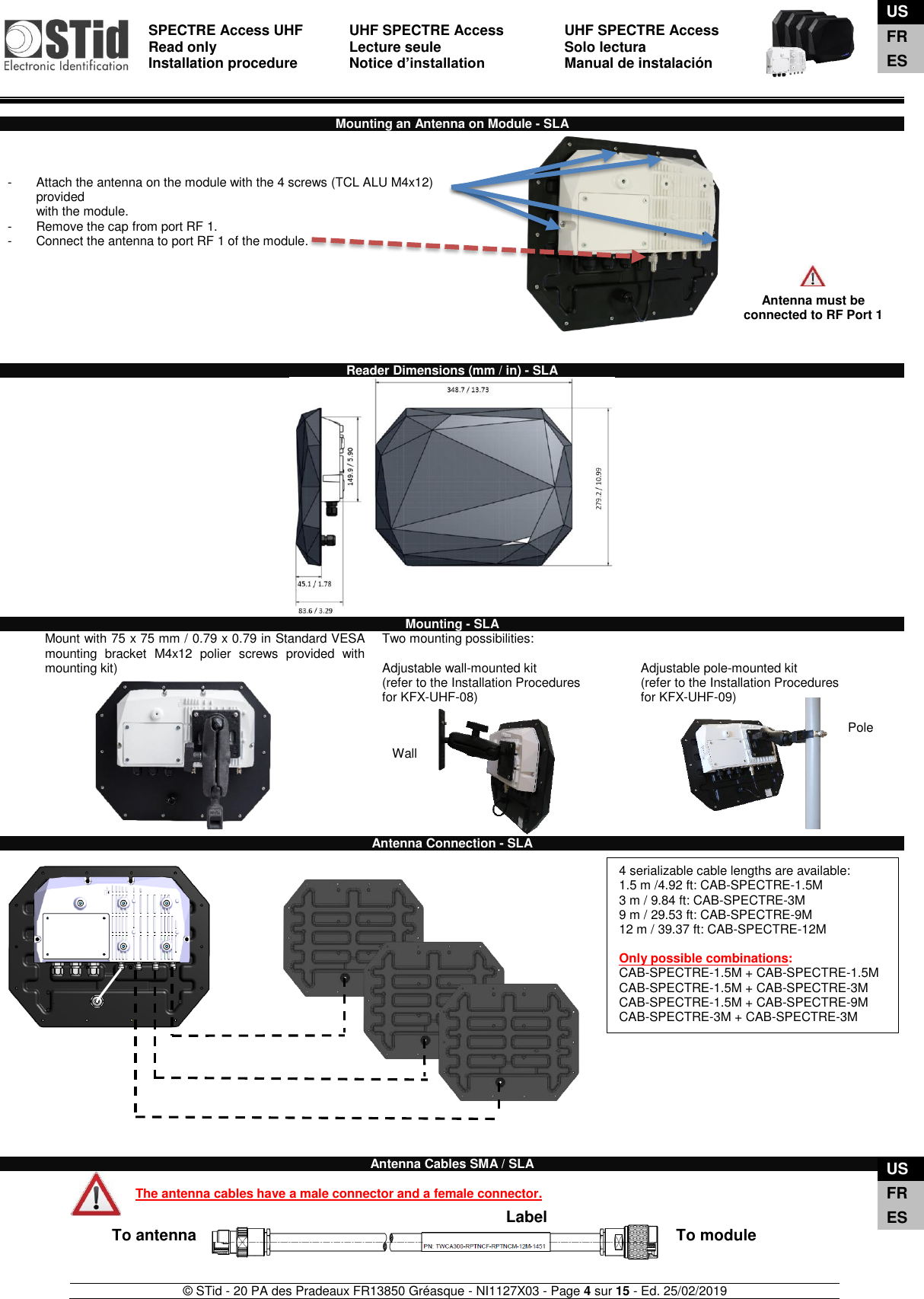  SPECTRE Access UHF Read only Installation procedure    UHF SPECTRE Access Lecture seule   Notice d’installation  UHF SPECTRE Access Solo lectura Manual de instalación   © STid - 20 PA des Pradeaux FR13850 Gréasque - NI1127X03 - Page 4 sur 15 - Ed. 25/02/2019   To antenna  To module Label Wall  Pole  Mounting an Antenna on Module - SLA    -  Attach the antenna on the module with the 4 screws (TCL ALU M4x12)  provided  with the module.  -  Remove the cap from port RF 1.  -  Connect the antenna to port RF 1 of the module.            Reader Dimensions (mm / in) - SLA   Mounting - SLA Mount with 75 x 75 mm / 0.79 x 0.79 in Standard VESA mounting  bracket  M4x12  polier  screws  provided  with mounting kit)             Two mounting possibilities:  Adjustable wall-mounted kit (refer to the Installation Procedures  for KFX-UHF-08)   Adjustable pole-mounted kit (refer to the Installation Procedures  for KFX-UHF-09)  Antenna Connection - SLA                           Antenna Cables SMA / SLA  The antenna cables have a male connector and a female connector.       Antenna must be connected to RF Port 1  4 serializable cable lengths are available:  1.5 m /4.92 ft: CAB-SPECTRE-1.5M 3 m / 9.84 ft: CAB-SPECTRE-3M 9 m / 29.53 ft: CAB-SPECTRE-9M 12 m / 39.37 ft: CAB-SPECTRE-12M  Only possible combinations: CAB-SPECTRE-1.5M + CAB-SPECTRE-1.5M CAB-SPECTRE-1.5M + CAB-SPECTRE-3M CAB-SPECTRE-1.5M + CAB-SPECTRE-9M CAB-SPECTRE-3M + CAB-SPECTRE-3M    US FR ES US FR ES 