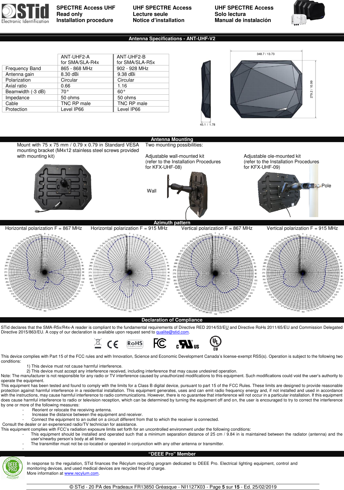  SPECTRE Access UHF Read only Installation procedure    UHF SPECTRE Access Lecture seule   Notice d’installation  UHF SPECTRE Access Solo lectura Manual de instalación   © STid - 20 PA des Pradeaux FR13850 Gréasque - NI1127X03 - Page 5 sur 15 - Ed. 25/02/2019  Wall  Pole Antenna Specifications - ANT-UHF-V2           Antenna Mounting Mount with 75 x 75 mm / 0.79 x 0.79 in Standard VESA mounting bracket (M4x12 stainless steel screws provided with mounting kit)    Two mounting possibilities:  Adjustable wall-mounted kit (refer to the Installation Procedures  for KFX-UHF-08)   Adjustable ole-mounted kit (refer to the Installation Procedures  for KFX-UHF-09)  Azimuth pattern Horizontal polarization F = 867 MHz Horizontal polarization F = 915 MHz Vertical polarization F = 867 MHz Vertical polarization F = 915 MHz      Declaration of Compliance  STid declares that the SMA-R5x/R4x-A reader is compliant to the fundamental requirements of Directive RED 2014/53/EU and Directive RoHs 2011/65/EU and Commission Delegated Directive 2015/863/EU. A copy of our declaration is available upon request send to qualite@stid.com.     This device complies with Part 15 of the FCC rules and with Innovation, Science and Economic Development Canada’s license-exempt RSS(s). Operation is subject to the following two conditions:   1) This device must not cause harmful interference.  2) This device must accept any interference received, including interference that may cause undesired operation. Note: The manufacturer is not responsible for any radio or TV interference caused by unauthorized modifications to this equipment. Such modifications could void the user’s authority to operate the equipment. This equipment has been tested and found to comply with the limits for a Class B digital device, pursuant to part 15 of the FCC Rules. These limits are designed to provide reasonable protection against harmful interference in a residential installation. This equipment generates, uses and can emit radio frequency energy and, if not installed and used in accordance with the instructions, may cause harmful interference to radio communications. However, there is no guarantee that interference will not occur in a particular installation. If this equipment does cause harmful interference to radio or television reception, which can be determined by turning the equipment off and on, the user is encouraged to try to correct the interference by one or more of the following measures: -         Reorient or relocate the receiving antenna. -        Increase the distance between the equipment and receiver. -        Connect the equipment to an outlet on a circuit different from that to which the receiver is connected. Consult the dealer or an experienced radio/TV technician for assistance. This equipment complies with FCC’s radiation exposure limits set forth for an uncontrolled environment under the following conditions: -  This equipment should be installed and operated such that a minimum separation distance of 25 cm / 9.84 in is maintained between the radiator (antenna) and the user’s/nearby person’s body at all times. -  The transmitter must not be co-located or operated in conjunction with any other antenna or transmitter. -    “DEEE Pro” Member     ANT-UHF2-A for SMA/SLA-R4x ANT-UHF2-B for SMA/SLA-R5x Frequency Band 865 - 868 MHz 902 - 928 MHz Antenna gain 8.30 dBi 9.38 dBi Polarization Circular Circular Axial ratio 0.66 1.16 Beamwidth (-3 dB) 70° 60° Impedance 50 ohms 50 ohms Cable TNC RP male TNC RP male Protection Level IP66  Level IP66  In response to the regulation, STid finances the Récylum recycling program dedicated to DEEE Pro. Electrical lighting equipment, control and monitoring devices, and used medical devices are recycled free of charge. More information at www.recylum.com. 348.7 / 13.73 279.2 / 10.99 45.1 /  1.78 in 