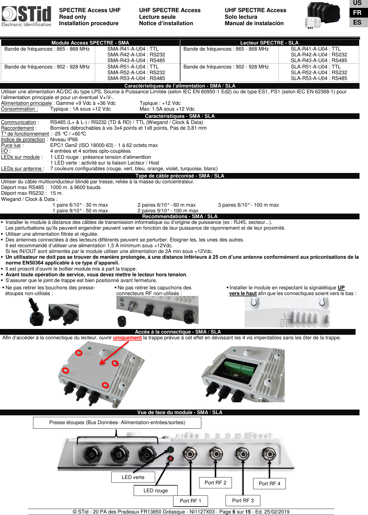  SPECTRE Access UHF Read only Installation procedure    UHF SPECTRE Access Lecture seule   Notice d’installation  UHF SPECTRE Access Solo lectura Manual de instalación   © STid - 20 PA des Pradeaux FR13850 Gréasque - NI1127X03 - Page 6 sur 15 - Ed. 25/02/2019  Module Access SPECTRE - SMA Lecteur SPECTRE - SLA Bande de fréquences : 865 - 868 MHz SMA-R41-A-U04 : TTL SMA-R42-A-U04 : RS232 SMA-R43-A-U04 : RS485 Bande de fréquences : 865 - 868 MHz SLA-R41-A-U04 : TTL SLA-R42-A-U04 : RS232 SLA-R43-A-U04 : RS485 Bande de fréquences : 902 - 928 MHz SMA-R51-A-U04 : TTL SMA-R52-A-U04 : RS232 SMA-R53-A-U04 : RS485 Bande de fréquences : 902 - 928 MHz SLA-R51-A-U04 : TTL SLA-R52-A-U04 : RS232 SLA-R53-A-U04 : RS485  Caractéristiques de l’alimentation - SMA / SLA Utiliser une alimentation AC/DC du type LPS, Source à Puissance Limitée (selon IEC EN 60950-1 Ed2) ou de type ES1, PS1 (selon IEC EN 62368-1) pour l’alimentation principale et pour un éventuel V+/V-.  Alimentation principale : Gamme +9 Vdc à +36 Vdc   Typique : +12 Vdc Consommation :  Typique : 1A sous +12 Vdc    Max: 1.5A sous +12 Vdc  Caractéristiques - SMA / SLA Communication :   RS485 (L+ &amp; L-) / RS232 (TD &amp; RD) / TTL (Wiegand / Clock &amp; Data) Raccordement :   Borniers débrochables à vis 3x4 points et 1x8 points, Pas de 3,81 mm T° de fonctionnement : -25 °C / +60°C Indice de protection :  Niveau IP66 Puce lue :    EPC1 Gen2 (ISO 18000-63) - 1 à 62 octets max I/O :    4 entrées et 4 sorties opto-couplées LEDs sur module :  1 LED rouge : présence tension d’alimenttion        1 LED verte : activité sur la liaison Lecteur / Host LEDs sur antenne :  7 couleurs configurables (rouge, vert, bleu, orange, violet, turquoise, blanc)  Type de câble préconisé - SMA / SLA Utiliser du câble multiconducteur blindé par tresse, reliée à la masse du concentrateur. Déport max RS485 :  1000 m. à 9600 bauds   Déport max RS232 :  15 m.       Wiegand / Clock &amp; Data : 1 paire 6/10° - 30 m max 2 paires 6/10° - 60 m max 3 paires 6/10° - 100 m max 1 paire 9/10° - 50 m max 2 paires 9/10° - 100 m max  Recommendations - SMA / SLA ▪  Installer le module à distance des câbles de transmission informatique ou d’origine de puissance (ex : RJ45, secteur...).  Les perturbations qu’ils peuvent engendrer peuvent varier en fonction de leur puissance de rayonnement et de leur proximité. ▪  Utiliser une alimentation filtrée et régulée. ▪  Des antennes connectées à des lecteurs différents peuvent se perturber. Eloigner les, les unes des autres. Il est recommandé d’utiliser une alimentation 1,5 A minimum sous +12Vdc.  Si les IN/OUT sont alimentés par le module utiliser une alimentation de 2A min sous +12Vdc. ▪ Un utilisateur ne doit pas se trouver de manière prolongée, à une distance inférieure à 25 cm d’une antenne conformément aux préconisations de la norme EN50364 applicable à ce type d’appareil. ▪ Il est proscrit d’ouvrir le boîtier module mis à part la trappe. ▪ Avant toute opération de service, vous devez mettre le lecteur hors tension. ▪ S’assurer que le joint de trappe est bien positionné avant fermeture.  ▪ Ne pas retirer les bouchons des presse- étoupes non-utilisés : ▪ Ne pas retirer les capuchons des connecteurs RF non-utilisés : ▪ Installer le module en respectant la signalétique UP    vers le haut afin que les connectiques soient vers le bas : :       Accès à la connectique - SMA / SLA  Afin d’accéder à la connectique du lecteur, ouvrir uniquement la trappe prévue à cet effet en dévissant les 4 vis imperdables sans les ôter de la trappe.             Vue de face du module - SMA / SLA                  LED rouge LED verte Port RF 1 Presse étoupes (Bus Données- Alimentation-entrées/sorties) Port RF 2 Port RF 3 Port RF 4 US FR ES 