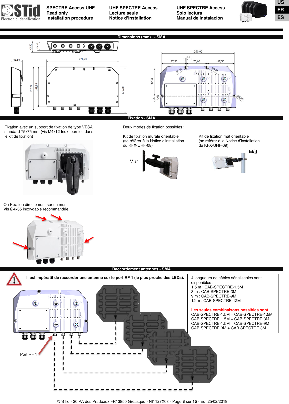  SPECTRE Access UHF Read only Installation procedure    UHF SPECTRE Access Lecture seule   Notice d’installation  UHF SPECTRE Access Solo lectura Manual de instalación   © STid - 20 PA des Pradeaux FR13850 Gréasque - NI1127X03 - Page 8 sur 15 - Ed. 25/02/2019  Mur  Mât  Dimensions (mm)   - SMA                                   Fixation - SMA  1-  Fixation avec un support de fixation de type VESA  2-  standard 75x75 mm (vis M4x12 Inox fournies dans 3-  le kit de fixation)              Deux modes de fixation possibles :  Kit de fixation murale orientable (se référer à la Notice d’installation  du KFX-UHF-08)     Kit de fixation mât orientable (se référer à la Notice d’installation  du KFX-UHF-09)       Ou Fixation directement sur un mur Vis Ø4x35 inoxydable recommandée.              Raccordement antennes - SMA  Il est impératif de raccorder une antenne sur le port RF 1 (le plus proche des LEDs).                                Port RF 1 4 longueurs de câbles sérialisables sont disponibles :  1,5 m : CAB-SPECTRE-1.5M 3 m : CAB-SPECTRE-3M 9 m : CAB-SPECTRE-9M 12 m : CAB-SPECTRE-12M  Les seules combinaisons possibles sont : CAB-SPECTRE-1.5M + CAB-SPECTRE-1.5M CAB-SPECTRE-1.5M + CAB-SPECTRE-3M CAB-SPECTRE-1.5M + CAB-SPECTRE-9M CAB-SPECTRE-3M + CAB-SPECTRE-3M    US FR ES 