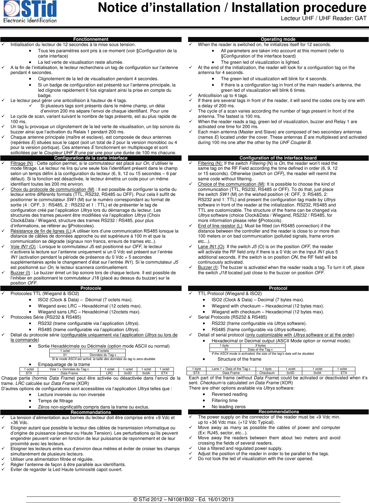  Notice d’installation / Installation procedure Lecteur UHF / UHF Reader: GAT   © STid 2012 – NI1081B02 - Ed. 16/01/2013  Fonctionnement   Initialisation du lecteur de 12 secondes à la mise sous tension.  Tous les paramètres sont pris à ce moment (voir §Configuration de la carte interface)  La led verte de visualisation reste allumée.  A la fin de l’initialisation, le lecteur recherchera un tag de configuration sur l’antenne pendant 4 secondes.   Clignotement de la led de visualisation pendant 4 secondes.  Si un badge de configuration est présenté sur l’antenne principale, la led clignote rapidement 6 fois signalant ainsi la prise en compte du badge.   Le lecteur peut gérer une anticollision à hauteur de 4 tags.   Si plusieurs tags sont présents dans le même champ, un délai d’environ 200 ms sépare l’envoi de chaque identifiant. Pour une   Le cycle de scan, variant suivant le nombre de tags présents, est au plus rapide de 100 ms.   Un tag lu provoque un clignotement de la led verte de visualisation, un bip sonore du buzzer ainsi que l’activation du Relais 1 pendant 200 ms.   Chaque antenne principale (maître et esclave), est composée de deux antennes (repérées E) situées sous le capot (soit un total de 2 pour la version monobloc ou 4 pour la version portique). Ces antennes E fonctionnent en multiplexage et sont sollicitées par le Coupleur UHF B une par une pour une durée de 100 ms chacune.  Configuration de la carte interface   Filtrage (N) : Cette option permet, si le commutateur est placé sur On, d’utiliser le mode filtrage. Le lecteur ne lira qu’une seule fois l’identifiant présent dans le champ selon un temps défini à la configuration du lecteur (6, 9, 12 ou 15 secondes – 6 par défaut). Si la fonction est désactivée, le lecteur émettra un code pour un même identifiant toutes les 200 ms environ.   Choix du protocole de communication (M) : Il est possible de configurer la sortie du lecteur entre différents formats (TTL, RS232, RS485 ou OFF). Pour cela il suffit de positionner le commutateur SW1 (M) sur le numéro correspondant au format de sortie (4 : OFF, 3 : RS485, 2 : RS232 et 1 : TTL) et de présenter le tag de configuration créé par l’application Ultrys lors du démarrage du lecteur. Les structures des trames peuvent être modifiées via l’application Ultrys (Choix Clock&amp;Data / Wiegand, structure des trames RS232 / RS485, pour plus d’informations, se référer au §Protocoles).   Résistance de fin de lignes (L):A utiliser lors d’une communication RS485 lorsque la distance de câbles de données approche ou est supérieure à 100 m et que la communication se dégrade (signaux non francs, erreurs de trames etc..).    Voie IN1 (O) : Lorsque le commutateur J5 est positionné sur OFF, le lecteur n’activera la lecture sur l’antenne uniquement si un 0 Vdc est présent sur l’entrée IN1 (activation pendant la période de présence du 0 Vdc + 5 secondes supplémentaires après le changement d’état sur l’entrée IN1). Si le commutateur J5 est positionné sur On, le lecteur scannera continuellement.   Buzzer (I) : Le buzzer émet un bip sonore lors de chaque lecture. Il est possible de l’inhiber en positionnant le commutateur J18 (placé au dessus du buzzer) sur la position OFF.   Protocole   Protocoles TTL (Wiegand &amp; ISO2)  ISO2 (Clock &amp; Data) –  Décimal (7 octets max).  Wiegand avec LRC – Hexadécimal (12 octets max).  Wiegand sans LRC – Hexadécimal (12octets max).   Protocoles Série (RS232 &amp; RS485)  RS232 (trame configurable via l’application Ultrys).  RS485 (trame configurable via l’application Ultrys).   Détail du protocole série (configurable uniquement via l’application Ultrys ou lors de la commande)  Sortie Hexadécimale ou Décimale (option mode ASCII ou normal) 1 octet X octets 01 Données du Tag x   Si le mode ASCII est activé, la taille des données du tag lu sera doublée.  Empaquetage de la trame 1 octet Voie 1 + Données du Tag x 1 octet 1 octet 1 octet 1 octet STX Data Frame LRC 0x0D 0x0A ETX Chaque partie  (hormis Data Frame) peut être activée  ou  désactivée  dans  l’envoi  de la trame. LRC calculée sur Data Frame (XOR) D’autres options de configurations sont accessibles via l’application Ultrys telles que :  Lecture inversée ou non inversée  Temps de filtrage  Zéros non-significatifs compris dans la trame ou exclus.  Recommandations  La tension d’alimentation aux bornes du lecteur doit être comprise entre +9 Vdc et  +36 Vdc.    Eloigner autant que possible le lecteur des câbles de transmission informatique ou d’origine de puissance (secteur ou Haute Tension). Les perturbations qu’ils peuvent engendrer peuvent varier en fonction de leur puissance de rayonnement et de leur  proximité avec les lecteurs.  Eloigner les lecteurs entre eux d’environ deux mètres et éviter de croiser les champs simultanément de plusieurs lecteurs.   Utiliser une alimentation filtrée et régulée.  Régler l’antenne de façon à être parallèle aux identifiants.    Eviter de regarder la Led Haute luminosité capot ouvert.    Operating mode   When the reader is switched on, he initializes itself for 12 seconds.  All parameters are taken into account at this moment (refer to §Configuration of the interface board)  The green led of visualization is lighted.    At the end of the initialization, the reader will look for a configuration tag on the antenna for 4 seconds.   The green led of visualization will blink for 4 seconds.  If there is a configuration tag in front of the main reader’s antenna, the green led of visualization will blink 6 times.   Anticollision up to 4 tags.    If there are several tags in front of the reader, it will send the codes one by one with a delay of 200 ms.    The cycle of a scan varies according the number of tags present in front of the antenna. The fastest is 100 ms.   When the reader reads a tag, green led of visualization, buzzer and Relay 1 are activated one time for 200 ms.   Each main antenna (Master and Slave) are composed of two secondary antennas (names E) located under the cover. These antennas E are multiplexed and activated during 100 ms one after the other by the UHF Coupler B.   Configuration of the interface board   Filtering (N): If the switch Filtering (N) is On, the reader won’t read the same tag on the RF Field according the time defined in order (6, 9, 12 or 15 seconds). Otherwise (switch on OFF), the reader will reemit the same code without filtering.   Choice of the communication (M): It is possible to choose the kind of communication (TTL, RS232, RS485 or OFF). To do that, just place the switch SW1 (M) on the wished position (4: OFF, 3: RS485, 2: RS232 and 1: TTL) and present the configuration tag made by Ultrys software in front of the reader at the initialization. RS232, RS485 and TTL are customizable. The structure of the frame can be changed via Ultrys software (choice Clock&amp;Data / Wiegand, RS232 / RS485, for more information please refer §Protocols).   End of line resistor (L): Must be fitted (on RS485 connection) if the distance between the controller and the reader is close to or more than 100 meters or on bad communication (polluted signals, frame errors etc...).    Lane IN1 (O): If the switch J5 (O) is on the position OFF, the reader will activate the RF field only if there is a 0 Vdc on the input IN1 plus 5 additional seconds. If the switch is on position ON, the RF field will be continuously activated.   Buzzer (I): The buzzer is activated when the reader reads a tag. To turn it off, place the switch J18 located just close to the buzzer on position OFF.    Protocol   TTL Protocol (Wiegand &amp; ISO2)  ISO2 (Clock &amp; Data) – Decimal (7 bytes max).  Wiegand with checksum – Hexadecimal (12 bytes max).  Wiegand with checksum – Hexadecimal (12 bytes max).   Serial Protocols (RS232 &amp; RS485)  RS232 (frame configurable via Ultrys software).  RS485 (frame configurable via Ultrys software).   Detail of serial protocol (only customizable with Ultrys software or at the order)  Hexadecimal or Decimal output (ASCII Mode option or normal mode). 1 byte X bytes 01 Data of the Tag x  If the ASCII mode is activated, the size of the tag’s data will be doubled.   Structure of the frame   Each part of the frame (without Data Frame) could be activated or deactivated when it’s sent. Checksum is calculated on Data Frame (XOR) There are other options available via Ultrys software:  Reversed reading  Filtering time  No leading zeros    Recommendations   The power supply on the connector of the reader must be +9 Vdc min. up to +36 Vdc max. (+12 Vdc Typical).    Move  away as  many  as  possible  the  cables  of  power  and  computer (Ex: RJ45, sector, etc...).    Move  away  the  readers  between  them  about  two  meters  and  avoid crossing the fields of several readers.   Use a filtered and regulated power supply.   Adjust the position of the reader in order to be parallel to the tags.   Do not look the led of visualization with the cover opened.     1 byte Lane 1 + Data of the Tag x 1 byte 1 octet 1 octet 1 octet STX Data Frame Checksum 0x0D 0x0A ETX 
