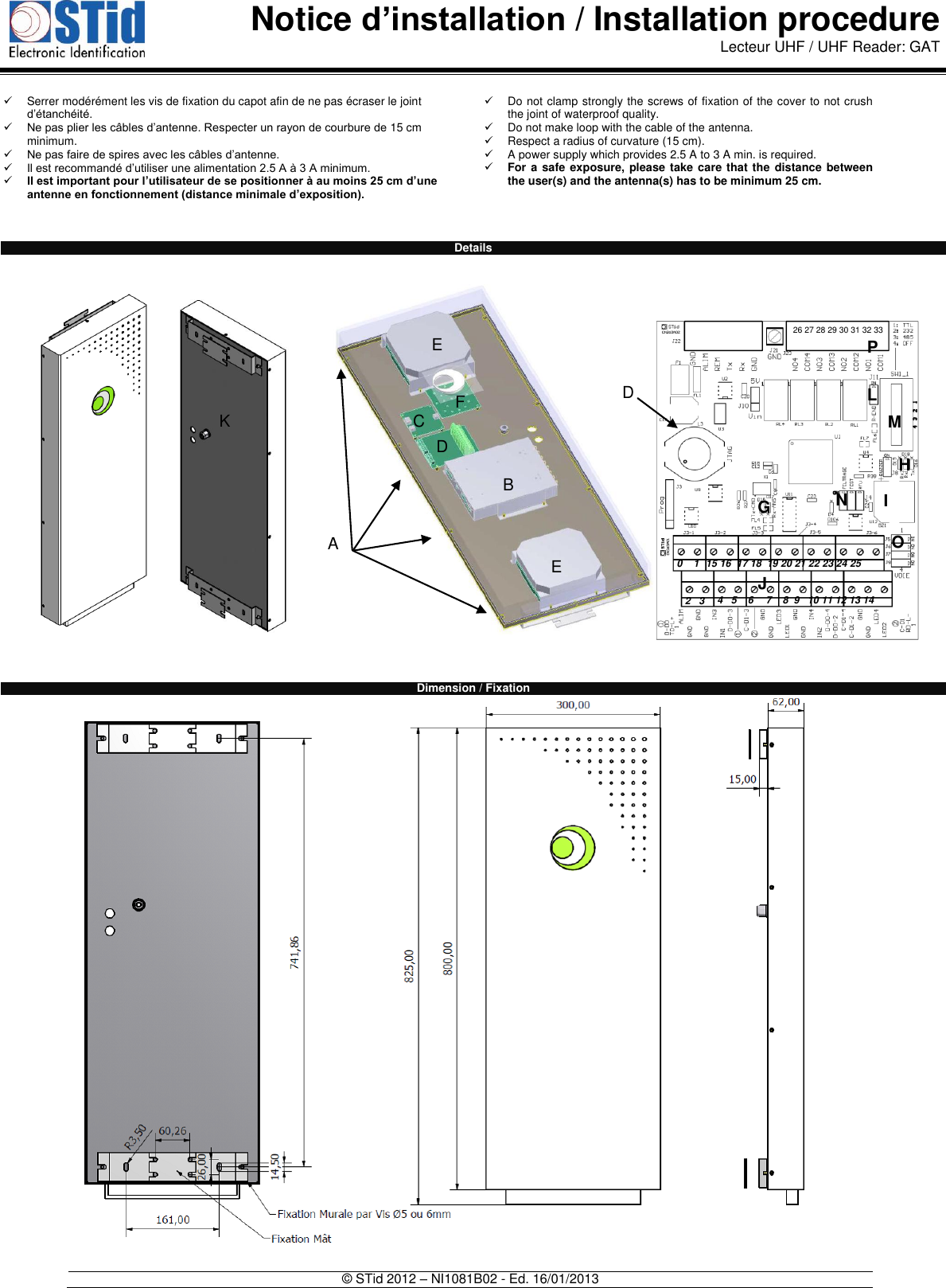  Notice d’installation / Installation procedure Lecteur UHF / UHF Reader: GAT   © STid 2012 – NI1081B02 - Ed. 16/01/2013    Serrer modérément les vis de fixation du capot afin de ne pas écraser le joint d’étanchéité.  Ne pas plier les câbles d’antenne. Respecter un rayon de courbure de 15 cm minimum.  Ne pas faire de spires avec les câbles d’antenne.  Il est recommandé d’utiliser une alimentation 2.5 A à 3 A minimum.  Il est important pour l’utilisateur de se positionner à au moins 25 cm d’une antenne en fonctionnement (distance minimale d’exposition).     Do not clamp strongly the screws of fixation of the cover to not crush the joint of waterproof quality.   Do not make loop with the cable of the antenna.    Respect a radius of curvature (15 cm).   A power supply which provides 2.5 A to 3 A min. is required.   For a safe exposure, please take care that the  distance between the user(s) and the antenna(s) has to be minimum 25 cm.      Details                                 Dimension / Fixation  H G I J 0    1 L 2   3 4   5    6 7    8  9   10 11 12 13 14 M N O P 26 27 28 29 30 31 32 33 15 16  17 18  19 20 21 22 23 24 25 A B C D E E F K D 