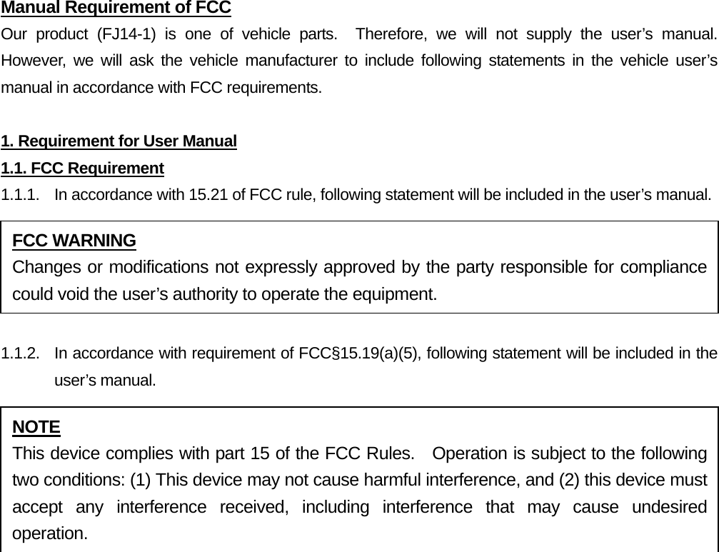 Manual Requirement of FCC Our product (FJ14-1) is one of vehicle parts.  Therefore, we will not supply the user’s manual.  However, we will ask the vehicle manufacturer to include following statements in the vehicle user’s manual in accordance with FCC requirements.  1. Requirement for User Manual 1.1. FCC Requirement 1.1.1.  In accordance with 15.21 of FCC rule, following statement will be included in the user’s manual.  1.1.2.  In accordance with requirement of FCC§15.19(a)(5), following statement will be included in the user’s manual. FCC WARNING Changes or modifications not expressly approved by the party responsible for compliance could void the user’s authority to operate the equipment. NOTE This device complies with part 15 of the FCC Rules.  Operation is subject to the following two conditions: (1) This device may not cause harmful interference, and (2) this device must accept any interference received, including interference that may cause undesired operation. 