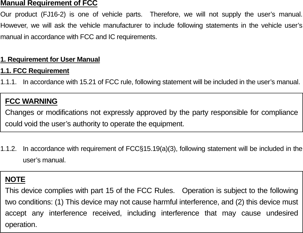 Manual Requirement of FCC Our product (FJ16-2) is one of vehicle parts.  Therefore, we will not supply the user’s manual.  However, we will ask the vehicle manufacturer to include following statements in the vehicle user’s manual in accordance with FCC and IC requirements.  1. Requirement for User Manual 1.1. FCC Requirement 1.1.1.  In accordance with 15.21 of FCC rule, following statement will be included in the user’s manual.  1.1.2.  In accordance with requirement of FCC§15.19(a)(3), following statement will be included in the user’s manual.  FCC WARNING Changes or modifications not expressly approved by the party responsible for compliance could void the user’s authority to operate the equipment. NOTE This device complies with part 15 of the FCC Rules.   Operation is subject to the following two conditions: (1) This device may not cause harmful interference, and (2) this device must accept any interference received, including interference that may cause undesired operation. 