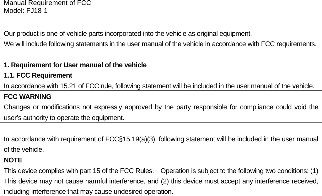 Manual Requirement of FCC Model: FJ18-1  Our product is one of vehicle parts incorporated into the vehicle as original equipment.     We will include following statements in the user manual of the vehicle in accordance with FCC requirements. 1. Requirement for User manual of the vehicle 1.1. FCC Requirement In accordance with 15.21 of FCC rule, following statement will be included in the user manual of the vehicle. FCC WARNING Changes or modifications not expressly approved by the party responsible for compliance could void the user’s authority to operate the equipment.  In accordance with requirement of FCC§15.19(a)(3), following statement will be included in the user manual of the vehicle. NOTE This device complies with part 15 of the FCC Rules.    Operation is subject to the following two conditions: (1) This device may not cause harmful interference, and (2) this device must accept any interference received, including interference that may cause undesired operation.   