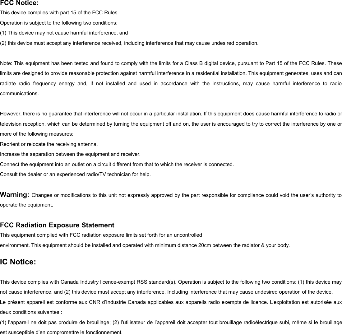 FCC Notice:This device complies with part 15 of the FCC Rules.Operation is subject to the following two conditions:(1) This device may not cause harmful interference, and(2) this device must accept any interference received, including interference that may cause undesired operation.Note: This equipment has been tested and found to comply with the limits for a Class B digital device, pursuant to Part 15 of the FCC Rules. Theselimits are designed to provide reasonable protection against harmful interference in a residential installation. This equipment generates, uses and canradiate radio frequency energy and, if not installed and used in accordance with the instructions, may cause harmful interference to radiocommunications.However, there is no guarantee that interference will not occur in a particular installation. If this equipment does cause harmful interference to radio ortelevision reception, which can be determined by turning the equipment off and on, the user is encouraged to try to correct the interference by one ormore of the following measures:Reorient or relocate the receiving antenna.Increase the separation between the equipment and receiver.Connect the equipment into an outlet on a circuit different from that to which the receiver is connected.Consult the dealer or an experienced radio/TV technician for help.Warning: Changes or modifications to this unit not expressly approved by the part responsible for compliance could void the user&rsquo;s authority tooperate the equipment.FCC Radiation Exposure StatementThis equipment complied with FCC radiation exposure limits set forth for an uncontrolledenvironment. This equipment should be installed and operated with minimum distance 20cm between the radiator &amp; your body.IC Notice:This device complies with Canada Industry licence-exempt RSS standard(s). Operation is subject to the following two conditions: (1) this device maynot cause interference. and (2) this device must accept any interference. Including interference that may cause undesired operation of the device.Le pr&eacute;sent appareil est conforme aux CNR d&rsquo;Industrie Canada applicables aux appareils radio exempts de licence. L&rsquo;exploitation est autoris&eacute;e auxdeux conditions suivantes :(1) l&rsquo;appareil ne doit pas produire de brouillage; (2) l&rsquo;utilisateur de l&rsquo;appareil doit accepter tout brouillage radio&eacute;lectrique subi, m&ecirc;me si le brouillageest susceptible d&rsquo;en compromettre le fonctionnement.