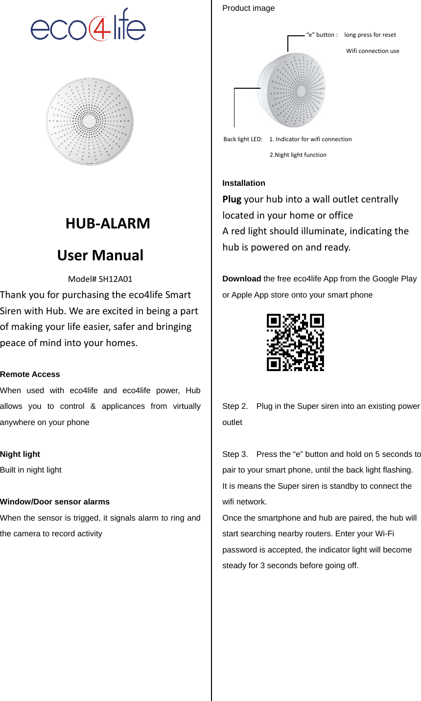 ThanSirenofmpeac RemWhenallowanyw NighBuilt  WindWhenthe c          HUsMnkyouforpunwithHub.Wmakingyourliceofmindintote Access n used with ews you to conwhere on your pht light in night light dow/Door sensn the sensor is amera to recordHUB‐ALAserManuModel#SH12A0rchasingtheWeareexcitefeeasier,safetoyourhomeeco4life and entrol &amp; applicahone sor alarms trigged, it signad activity RMual01eco4lifeSmadinbeingaperandbringines.co4life power, ances from virtals alarm to ringartpartngHub tually g and Prod          InstPluglocaArehub Dowor A Stepoutle  Steppair It is wifi Oncstartpassstea        Backduct image allation gyourhubinatedinyourhedlightshoulbispoweredwnload the free pple App store op 2.    Plug in theet p 3.  Press the to your smart pmeans the Supnetwork.  ce the smartphot searching neasword is acceptady for 3 secondlightLED:1.Indica2.Nightlntoawallouthomeorofficldilluminate,onandreadyeco4life App froonto your smart e Super siren in&ldquo;e&rdquo; button and phone, until the per siren is standne and hub arerby routers. Ented, the indicatods before going &ldquo;e&rdquo;button:loWtorforwificonnectiolightfunctiontletcentrallyceindicatingthy.om the Google t phone nto an existing phold on 5 seconback light flashidby to connect t paired, the hubter your Wi-Fi or light will becomoff. ongpressforresetWificonnectionuseonhePlay power nds to ing. the b will me 