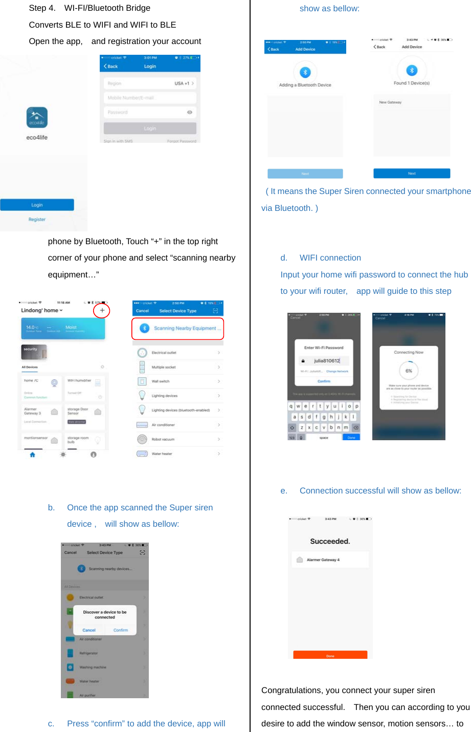 Step 4.  WI-FI/Bluetooth Bridge Converts BLE to WIFI and WIFI to BLE   Open the app,    and registration your account           a.  Connect the Super siren to your smart phone by Bluetooth, Touch &ldquo;+&rdquo; in the top right corner of your phone and select &ldquo;scanning nearby equipment&hellip;&rdquo;              b.  Once the app scanned the Super siren device ,    will show as bellow:            c.  Press &ldquo;confirm&rdquo; to add the device, app will show as bellow:              ( It means the Super Siren connected your smartphone via Bluetooth. )   d. WIFI connection Input your home wifi password to connect the hub to your wifi router,    app will guide to this step                 e.  Connection successful will show as bellow:             Congratulations, you connect your super siren connected successful.    Then you can according to you desire to add the window sensor, motion sensors&hellip; to 