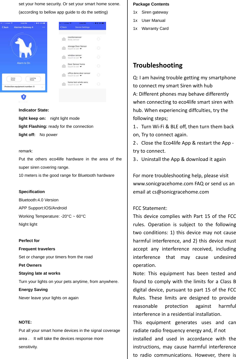 set your home security. Or set your smart home scene. (according to bellow app guide to do the setting)            Indicator State: light keep on:    night light mode light Flashing: ready for the connection light off:    No power  remark:   Put the others eco4life hardware in the area of the super siren covering range.   10 meters is the good range for Bluetooth hardware  Specification Bluetooth:4.0 Version   APP Support:IOS/Android     Working Temperature: -20&deg;C ~ 60&deg;C Night light  Perfect for   Frequent travelers Set or change your timers from the road Pet Owners Staying late at works Turn your lights on your pets anytime, from anywhere. Energy Saving Never leave your lights on again   NOTE: Put all your smart home devices in the signal coverage area .    It will take the devices response more sensitivity.    Package Contents 1x  Siren gateway 1x  User Manual 1x  Warranty Card   TroubleshootingQ:IamhavingtroublegettingmysmartphonetoconnectmysmartSirenwithhubA:Differentphonesmaybehavedifferentlywhenconnectingtoeco4lifesmartsirenwithhub.Whenexperiencingdiffculties,trythefollowingsteps;1、TurnWi‐Fi&amp;BLEoff,thenturnthembackon,Trytoconnectagain.2、ClosetheEco4lifeApp&amp;restarttheApp‐trytoconnect.3、UninstalltheApp&amp;downloaditagainFormoretroubleshootinghelp,pleasevisitwww.sonicgracehome.comFAQorsendusanemailatcs@sonicgracehome.comFCCStatement:ThisdevicecomplieswithPart15oftheFCCrules.Operationissubjecttothefollowingtwoconditions:1)thisdevicemaynotcauseharmfulinterference,and2)thisdevicemustacceptanyinterferencereceived,includinginterferencethatmaycauseundesiredoperation.Note:ThisequipmenthasbeentestedandfoundtocomplywiththelimitsforaClassBdigitaldevice,pursuanttopart15oftheFCCRules.Theselimitsaredesignedtoprovidereasonableprotectionagainstharmfulinterferenceinaresidentialinstallation.Thisequipmentgeneratesusesandcanradiateradiofrequencyenergyand,ifnotinstalledandusedinaccordancewiththeinstructions,maycauseharmfulinterferencetoradiocommunications.However,thereis