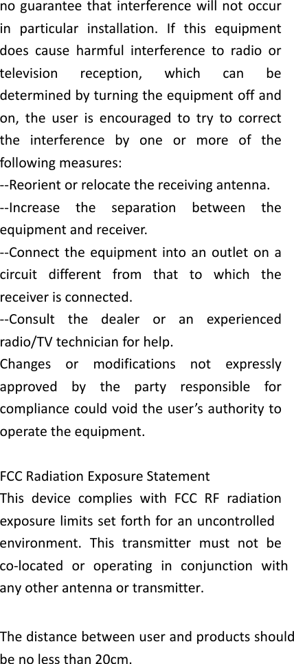 noguaranteethatinterferencewillnotoccurinparticularinstallation.Ifthisequipmentdoescauseharmfulinterferencetoradioortelevisionreception,whichcanbedeterminedbyturningtheequipmentoffandon,theuserisencouragedtotrytocorrecttheinterferencebyoneormoreofthefollowingmeasures:‐‐Reorientorrelocatethereceivingantenna.‐‐Increasetheseparationbetweentheequipmentandreceiver.‐‐Connecttheequipmentintoanoutletonacircuitdifferentfromthattowhichthereceiverisconnected.‐‐Consultthedealeroranexperiencedradio/TVtechnicianforhelp.Changesormodificationsnotexpresslyapprovedbythepartyresponsibleforcompliancecouldvoidtheuser&rsquo;sauthoritytooperatetheequipment.FCCRadiationExposureStatementThis device complies with FCC RF radiation exposure limits set forth for an uncontrolled environment. This transmitter must not be co‐located or operating in conjunction with anyotherantennaortransmitter. The distance between user and products should be no less than 20cm.