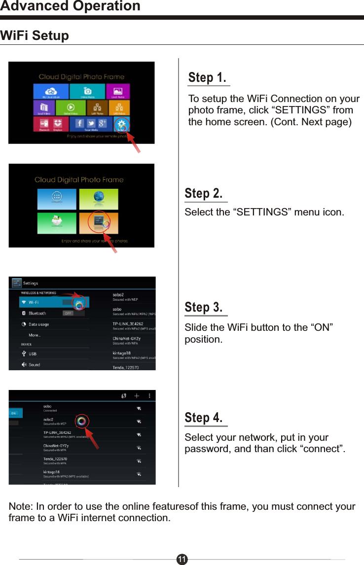 11Advanced OperationWiFi SetupStep 2.Select the &ldquo;SETTINGS&rdquo; menu icon.Slide the WiFi button to the &ldquo;ON&rdquo;position.Select your network, put in your password, and than click &ldquo;connect&rdquo;.Note: In order to use the online featuresof this frame, you must connect yourframe to a WiFi internet connection.Step 3.Step 4.Step 1.To setup the WiFi Connection on yourphoto frame, click &ldquo;SETTINGS&rdquo; fromthe home screen. (Cont. Next page)