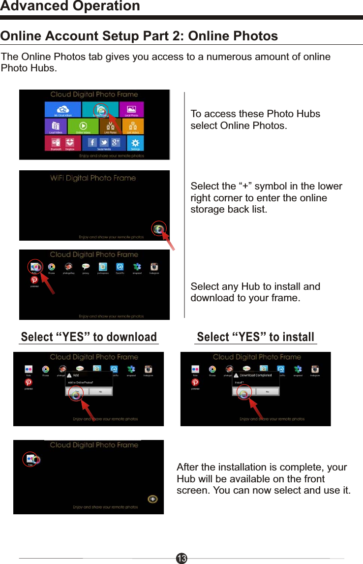 Advanced Operation13Online Account Setup Part 2: Online PhotosTo access these Photo Hubs select Online Photos.Select the &ldquo;+&rdquo; symbol in the lower right corner to enter the online storage back list.Select &ldquo;YES&rdquo; to downloadThe Online Photos tab gives you access to a numerous amount of online Photo Hubs.Select any Hub to install and download to your frame.Select &ldquo;YES&rdquo; to installAfter the installation is complete, your Hub will be available on the front screen. You can now select and use it.