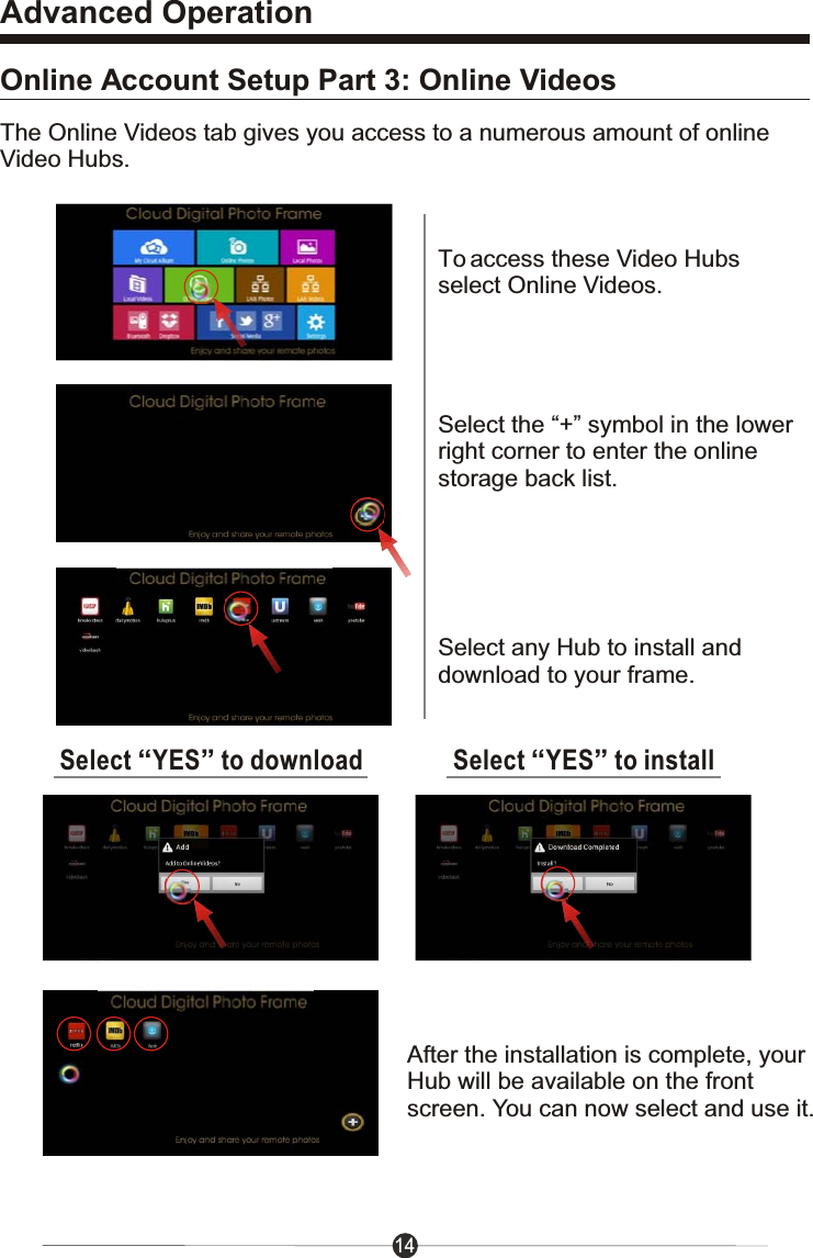 14Advanced OperationOnline Account Setup Part 3: Online VideosTo access these Video Hubsselect Online Videos.Select the &ldquo;+&rdquo; symbol in the lowerright corner to enter the onlinestorage back list.Select &ldquo;YES&rdquo; to downloadSelect any Hub to install anddownload to your frame.Select &ldquo;YES&rdquo; to installAfter the installation is complete, yourHub will be available on the frontscreen. You can now select and use it.The Online Videos tab gives you access to a numerous amount of onlineVideo Hubs.
