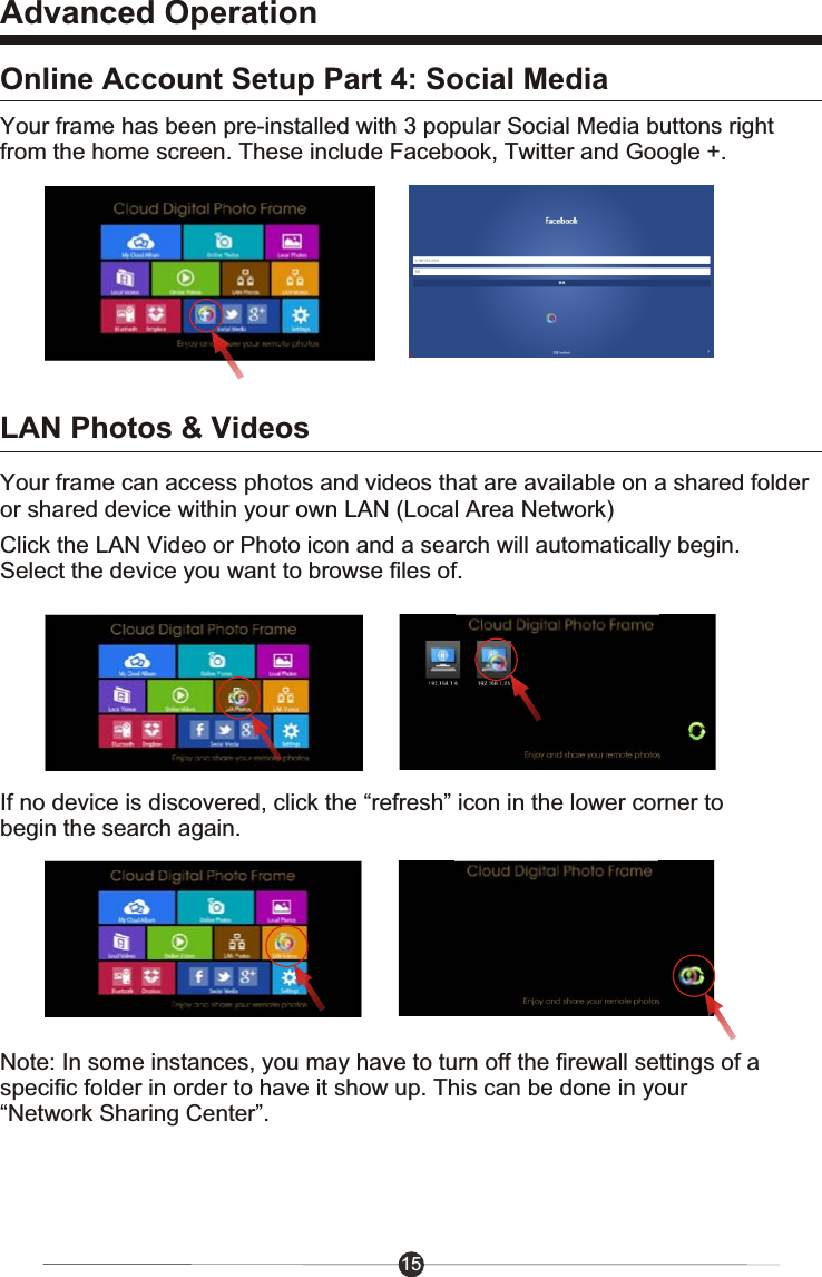 15Advanced OperationOnline Account Setup Part 4: Social MediaLAN Photos &amp; VideosYour frame has been pre-installed with 3 popular Social Media buttons rightfrom the home screen. These include Facebook, Twitter and Google +.Click the LAN Video or Photo icon and a search will automatically begin. Select the device you want to browse files of.If no device is discovered, click the &ldquo;refresh&rdquo; icon in the lower corner to begin the search again.Note: In some instances, you may have to turn off the firewall settings of a specific folder in order to have it show up. This can be done in your &ldquo;Network Sharing Center&rdquo;. Your frame can access photos and videos that are available on a shared folderor shared device within your own LAN (Local Area Network)