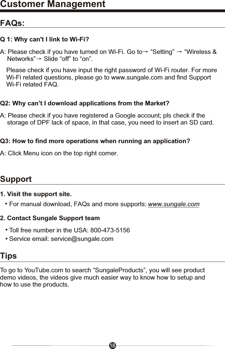Customer ManagementFAQs:Q 1: Why can't I link to Wi-Fi?A: Please check if you have turned on Wi-Fi. Go to  &ldquo;Setting&rdquo;  &ldquo;Wireless &amp;    Networks&rdquo;  Slide &ldquo;off&rdquo; to &ldquo;on&rdquo;.Please check if you have input the right password of Wi-Fi router. For more Wi-Fi related questions, please go to www.sungale.com and find SupportWi-Fi related FAQ.Q2: Why can&rsquo;t I download applications from the Market?A: Please check if you have registered a Google account; pls check if the     storage of DPF lack of space, in that case, you need to insert an SD card.Q3: How to find more operations when running an application?A: Click Menu icon on the top right corner. 182. Contact Sungale Support team1. Visit the support site.For manual download, FAQs and more supports: www.sungale.comToll free number in the USA: 800-473-5156Service email: service@sungale.comSupportTo go to YouTube.com to search &ldquo;SungaleProducts&rdquo;, you will see product demo videos, the videos give much easier way to know how to setup and how to use the products.Tips