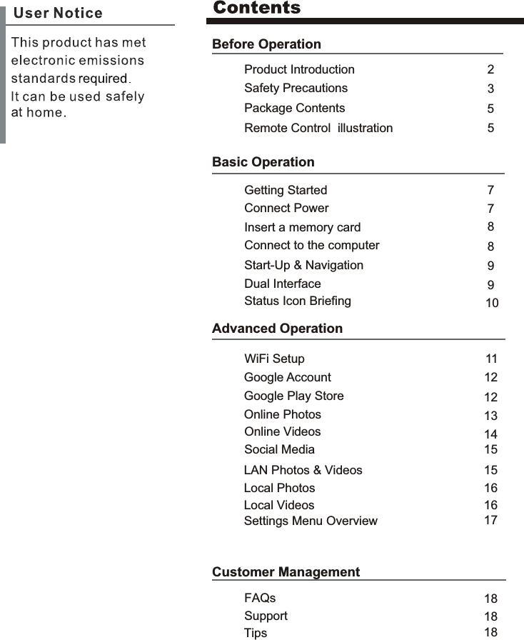 Before OperationProduct IntroductionSafety Precautions235Package Contents77Basic OperationInsert a memory card8Connect to the computer9911Advanced Operation121314121818Customer ManagementSupportFAQsRemote Control  illustration 58Getting StartedConnect PowerStart-Up &amp; NavigationDual Interface10Status Icon BriefingWiFi SetupGoogle AccountGoogle Play StoreOnline PhotosOnline Videos1515Social MediaLAN Photos &amp; Videos1616 Local Photos Local Videos17Settings Menu Overview18Tips