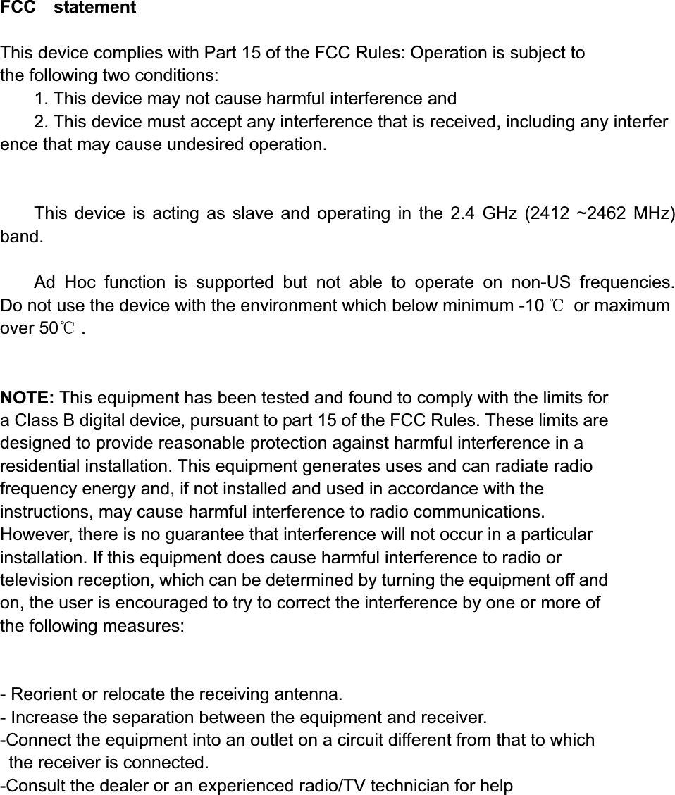 FCC  statement  This device complies with Part 15 of the FCC Rules: Operation is subject to  the following two conditions:1. This device may not cause harmful interference and   2. This device must accept any interference that is received, including any interference that may cause undesired operation.This device is acting as slave and operating in the 2.4 GHz (2412 ~2462 MHz) band.Ad Hoc function is supported but not able to operate on non-US frequencies. Do not use the device with the environment which below minimum -10 ć or maximum over 50ć .NOTE: This equipment has been tested and found to comply with the limits for a Class B digital device, pursuant to part 15 of the FCC Rules. These limits are designed to provide reasonable protection against harmful interference in a residential installation. This equipment generates uses and can radiate radio frequency energy and, if not installed and used in accordance with the instructions, may cause harmful interference to radio communications. However, there is no guarantee that interference will not occur in a particular installation. If this equipment does cause harmful interference to radio or television reception, which can be determined by turning the equipment off and on, the user is encouraged to try to correct the interference by one or more of the following measures:    - Reorient or relocate the receiving antenna. - Increase the separation between the equipment and receiver.   -Connect the equipment into an outlet on a circuit different from that to which the receiver is connected.   -Consult the dealer or an experienced radio/TV technician for help 