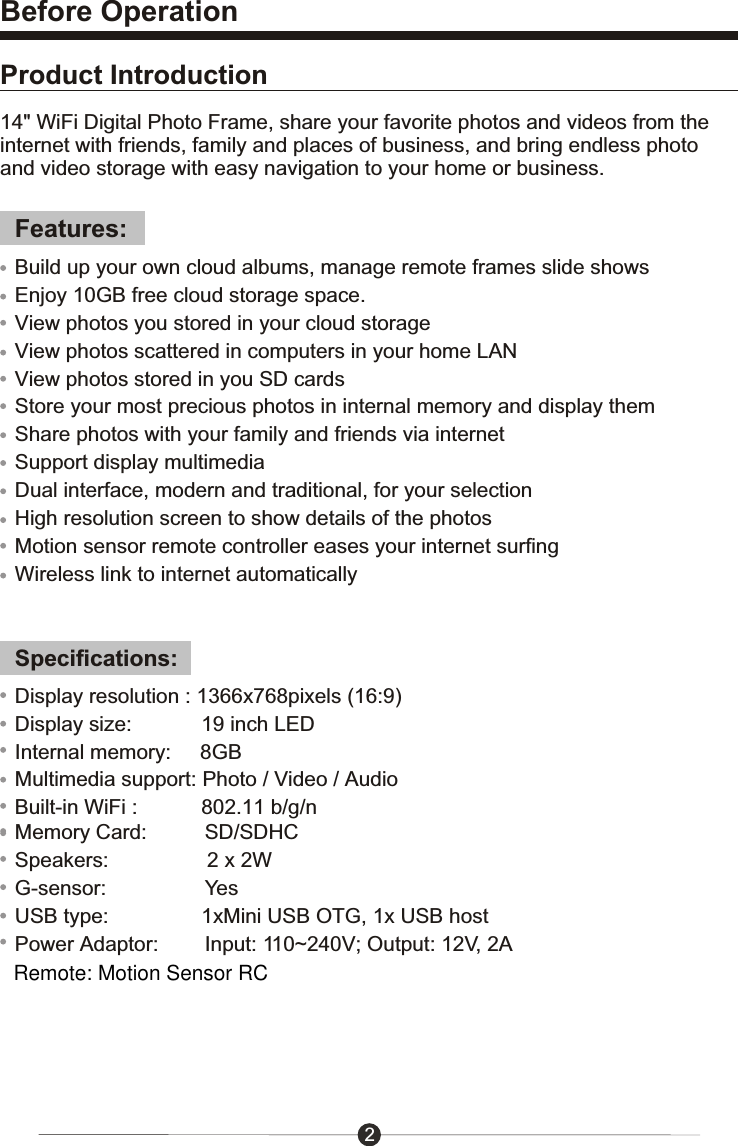 14" WiFi Digital Photo Frame, share your favorite photos and videos from the internet with friends, family and places of business, and bring endless photo and video storage with easy navigation to your home or business.Features:Specifications:Display resolution : 1366x768pixels (16:9)Display size:            19 inch LEDInternal memory:     8GBMultimedia support: Photo / Video / AudioBuilt-in WiFi :           802.11 b/g/nMemory Card:          SD/SDHCSpeakers:                 2 x 2WG-sensor:                 YesUSB type:                1xMini USB OTG, 1x USB hostPower Adaptor:        Input: 110~240V; Output: 12V, 2AProduct IntroductionBefore Operation2Build up your own cloud albums, manage remote frames slide showsEnjoy 10GB free cloud storage space.View photos you stored in your cloud storageView photos scattered in computers in your home LANView photos stored in you SD cardsStore your most precious photos in internal memory and display themShare photos with your family and friends via internetSupport display multimediaDual interface, modern and traditional, for your selectionHigh resolution screen to show details of the photosMotion sensor remote controller eases your internet surfingWireless link to internet automaticallyRemote: Motion Sensor RC