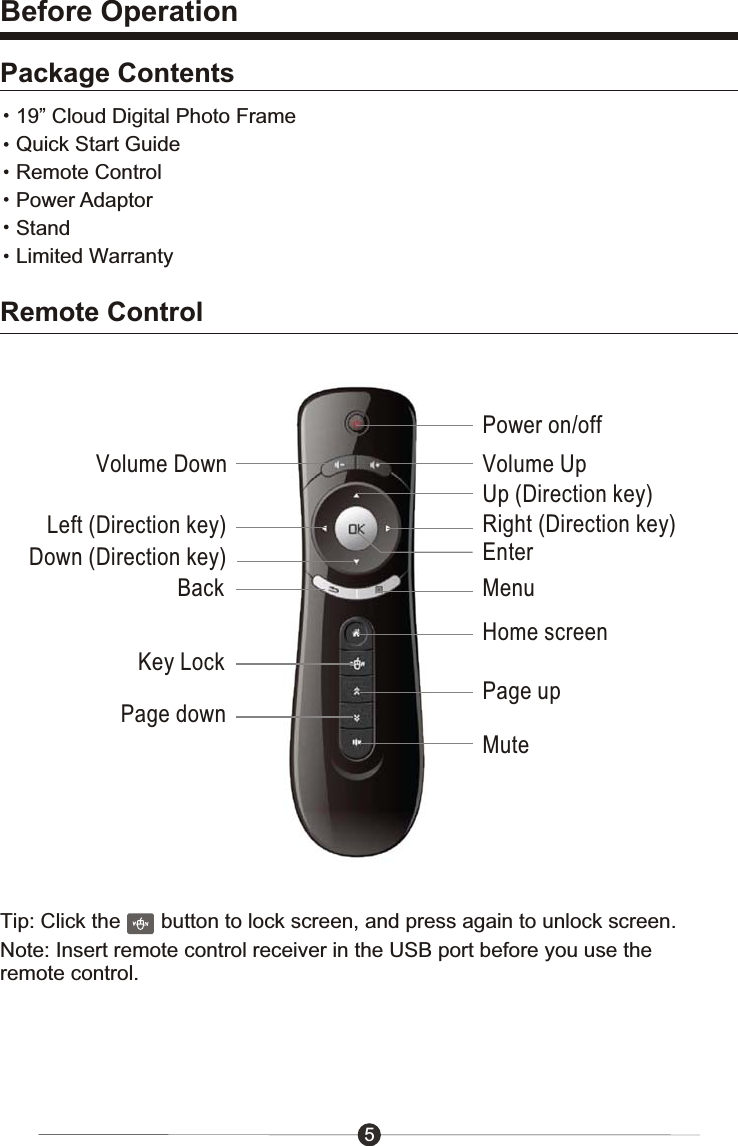5Before OperationPackage Contents19&rdquo; Cloud Digital Photo FrameQuick Start GuideRemote ControlPower AdaptorStandLimited WarrantyRemote ControlPower on/offVolume Down Volume UpEnterBackHome screenKey LockPage upMuteMenuUp (Direction key)Down (Direction key)Left (Direction key) Right (Direction key)Page downTip: Click the       button to lock screen, and press again to unlock screen.Note: Insert remote control receiver in the USB port before you use the remote control.