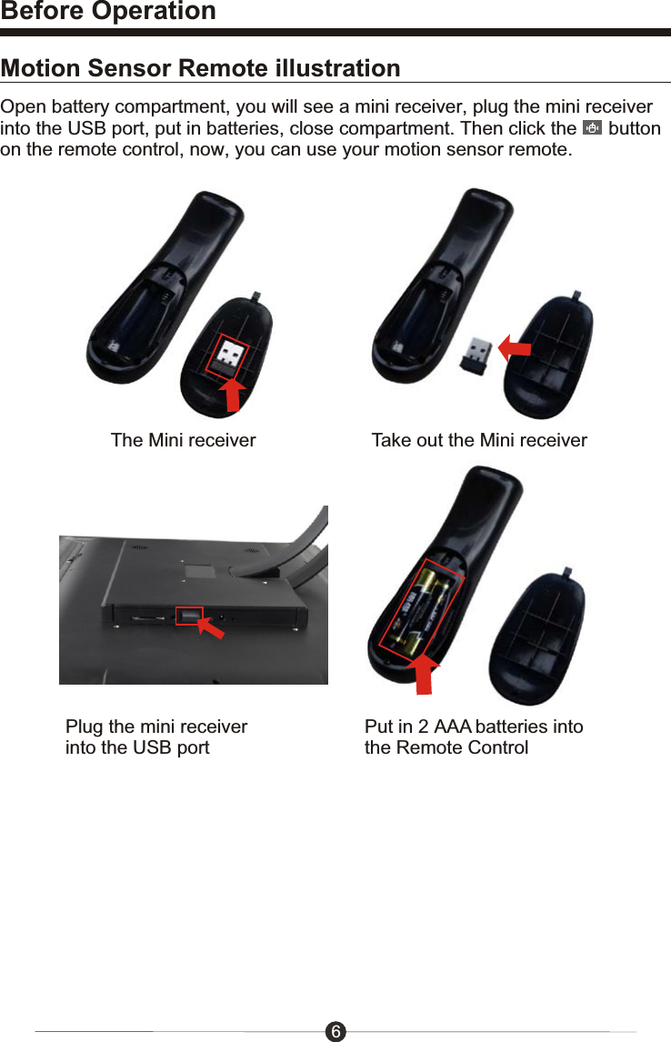 Before Operation6Motion Sensor Remote illustrationOpen battery compartment, you will see a mini receiver, plug the mini receiver into the USB port, put in batteries, close compartment. Then click the      button on the remote control, now, you can use your motion sensor remote.The Mini receiver Take out the Mini receiverPlug the mini receiver into the USB portPut in 2 AAA batteries into the Remote Control