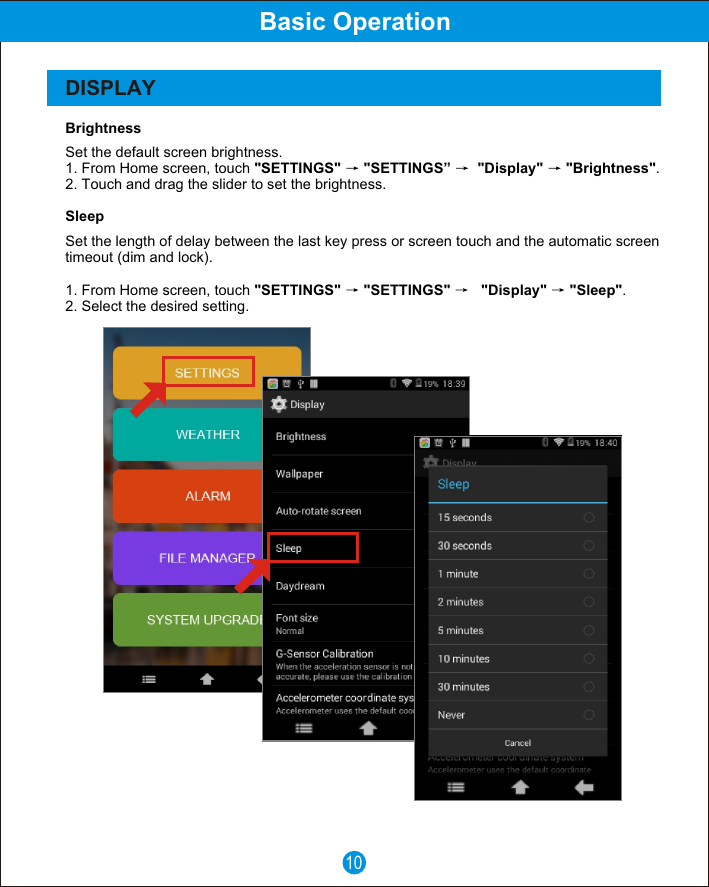 10Basic OperationDISPLAYBrightnessSet the default screen brightness.1. From Home screen, touch "SETTINGS"  "SETTINGS&rdquo;   "Display"  "Brightness".2. Touch and drag the slider to set the brightness.SleepSet the length of delay between the last key press or screen touch and the automatic screen timeout (dim and lock).1. From Home screen, touch "SETTINGS"  "SETTINGS"     "Display"  "Sleep".2. Select the desired setting.