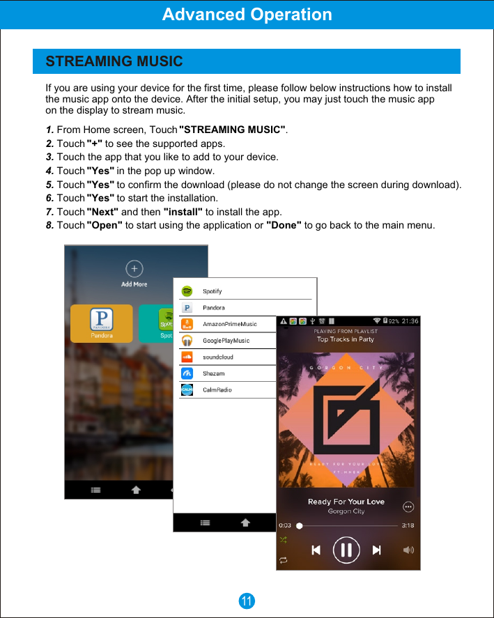 If you are using your device for the first time, please follow below instructions how to install the music app onto the device. After the initial setup, you may just touch the music app on the display to stream music.1. From Home screen, Touch "STREAMING MUSIC".2. Touch "+" to see the supported apps.3. Touch the app that you like to add to your device.4. Touch "Yes" in the pop up window.5. Touch "Yes" to confirm the download (please do not change the screen during download).6. Touch "Yes" to start the installation.7. Touch "Next" and then "install" to install the app.8. Touch "Open" to start using the application or "Done" to go back to the main menu.11STREAMING MUSICAdvanced Operation