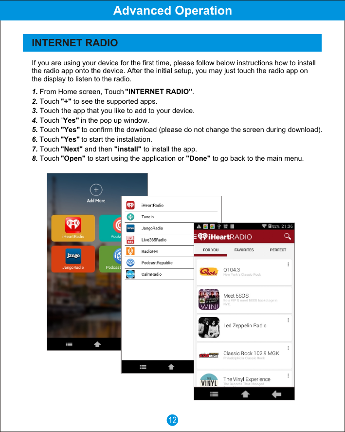 If you are using your device for the first time, please follow below instructions how to install the radio app onto the device. After the initial setup, you may just touch the radio app on the display to listen to the radio.1. From Home screen, Touch "INTERNET RADIO".2. Touch "+" to see the supported apps.3. Touch the app that you like to add to your device.4. Touch "Yes" in the pop up window.5. Touch "Yes" to confirm the download (please do not change the screen during download).6. Touch "Yes" to start the installation.7. Touch "Next" and then "install" to install the app.8. Touch "Open" to start using the application or "Done" to go back to the main menu.12Advanced OperationINTERNET RADIO