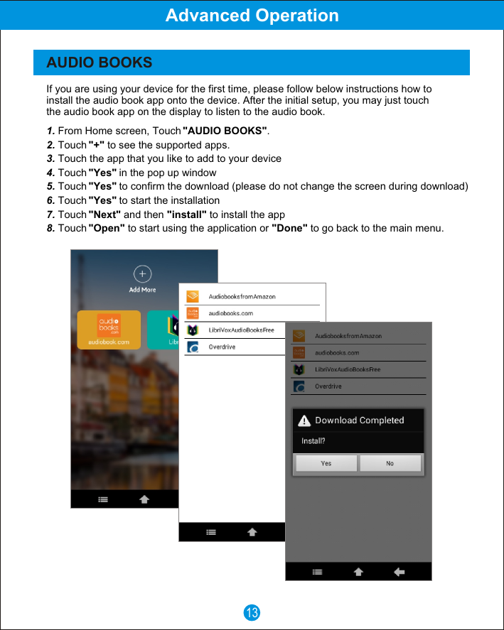 If you are using your device for the first time, please follow below instructions how to install the audio book app onto the device. After the initial setup, you may just touch the audio book app on the display to listen to the audio book.1. From Home screen, Touch "AUDIO BOOKS".2. Touch "+" to see the supported apps.3. Touch the app that you like to add to your device4. Touch "Yes" in the pop up window5. Touch "Yes" to confirm the download (please do not change the screen during download)6. Touch "Yes" to start the installation7. Touch "Next" and then "install" to install the app8. Touch "Open" to start using the application or "Done" to go back to the main menu.13Advanced OperationAUDIO BOOKS