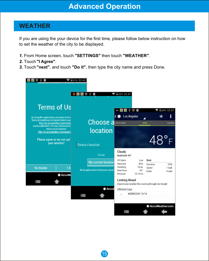15Advanced OperationWEATHERIf you are using the your device for the first time, please follow below instruction on how to set the weather of the city to be displayed.1. From Home screen, touch "SETTINGS" then touch "WEATHER".2. Touch "I Agree".3. Touch "next", and touch "Do it", then type the city name and press Done.