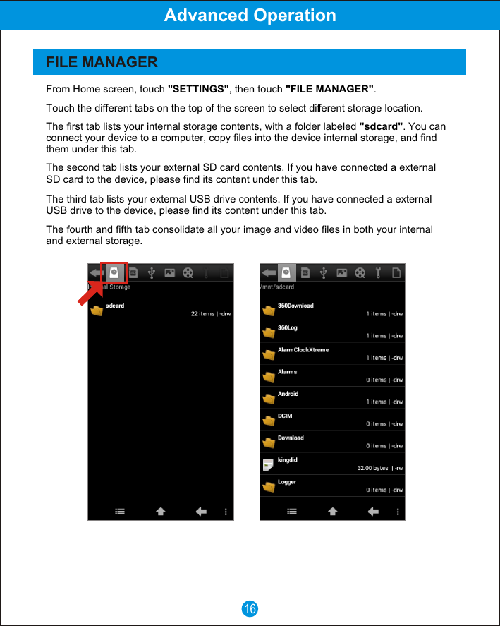 16Advanced OperationFILE MANAGERFrom Home screen, touch "SETTINGS", then touch "FILE MANAGER".The fourth and fifth tab consolidate all your image and video files in both your internal and external storage.The third tab lists your external USB drive contents. If you have connected a external USB drive to the device, please find its content under this tab.The second tab lists your external SD card contents. If you have connected a external SD card to the device, please find its content under this tab.The first tab lists your internal storage contents, with a folder labeled "sdcard". You can connect your device to a computer, copy files into the device internal storage, and find them under this tab.Touch the different tabs on the top of the screen to select different storage location.