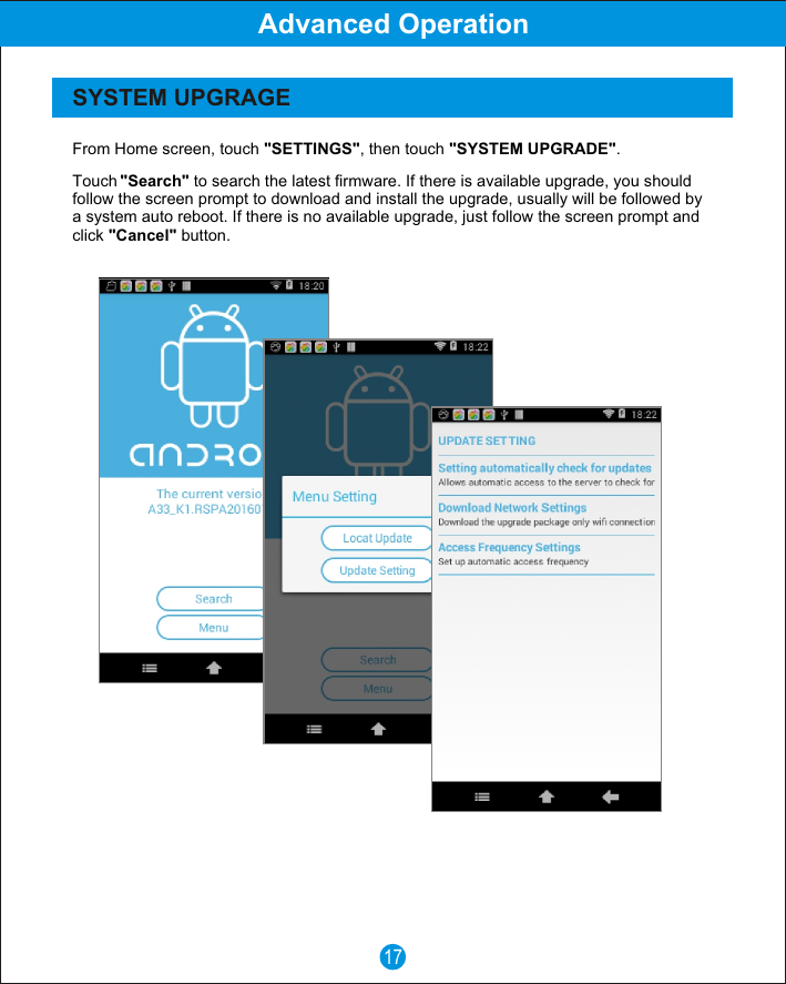 17Advanced OperationSYSTEM UPGRAGETouch "Search" to search the latest firmware. If there is available upgrade, you should follow the screen prompt to download and install the upgrade, usually will be followed by a system auto reboot. If there is no available upgrade, just follow the screen prompt and click "Cancel" button.From Home screen, touch "SETTINGS", then touch "SYSTEM UPGRADE".